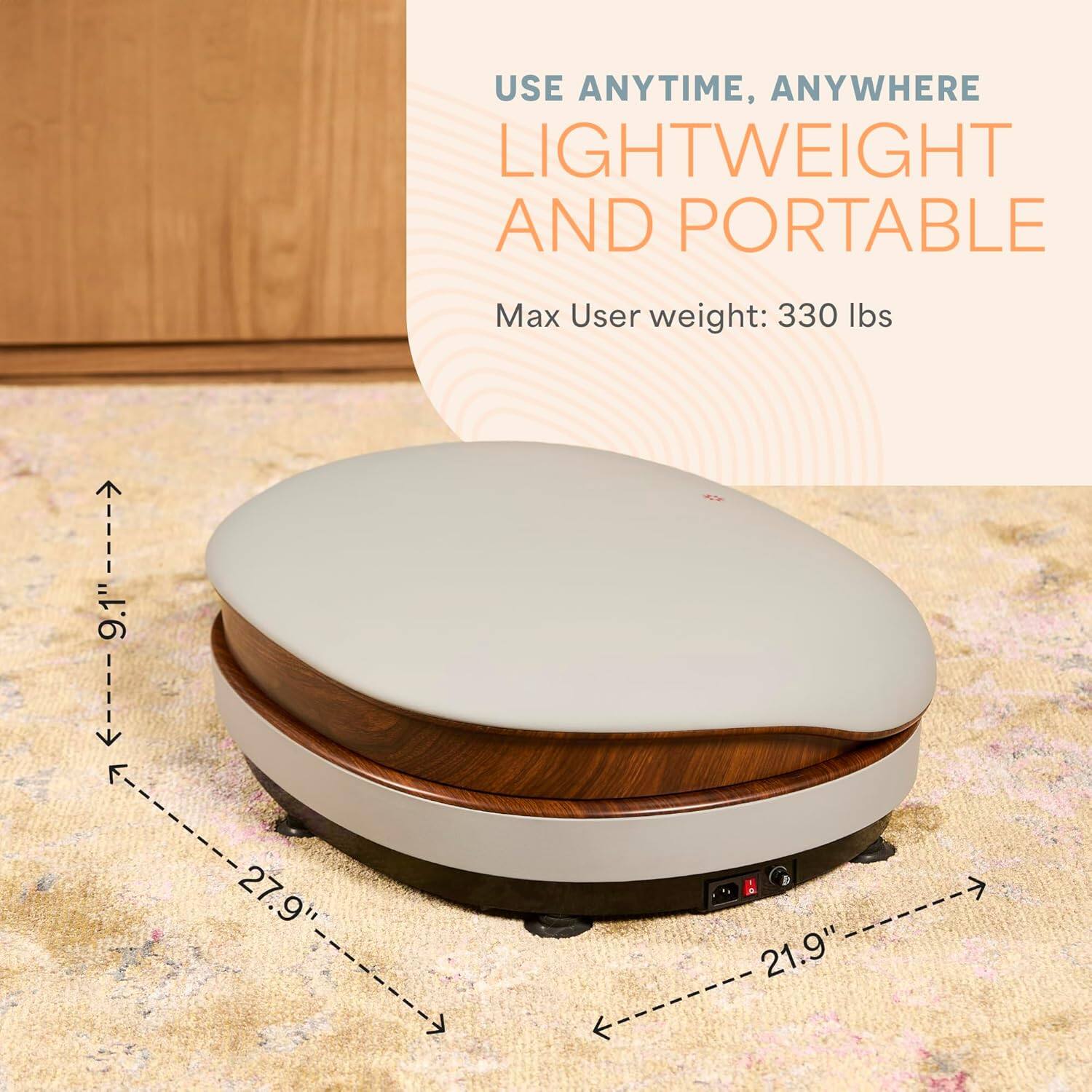 USE ANYTIME, ANYWHERE  
LIGHTWEIGHT AND PORTABLE  
Max User weight: 330 lbs  

Dimensions:  
- Length: 27.9"  
- Width: 21.9"  
- Height: 9.1"