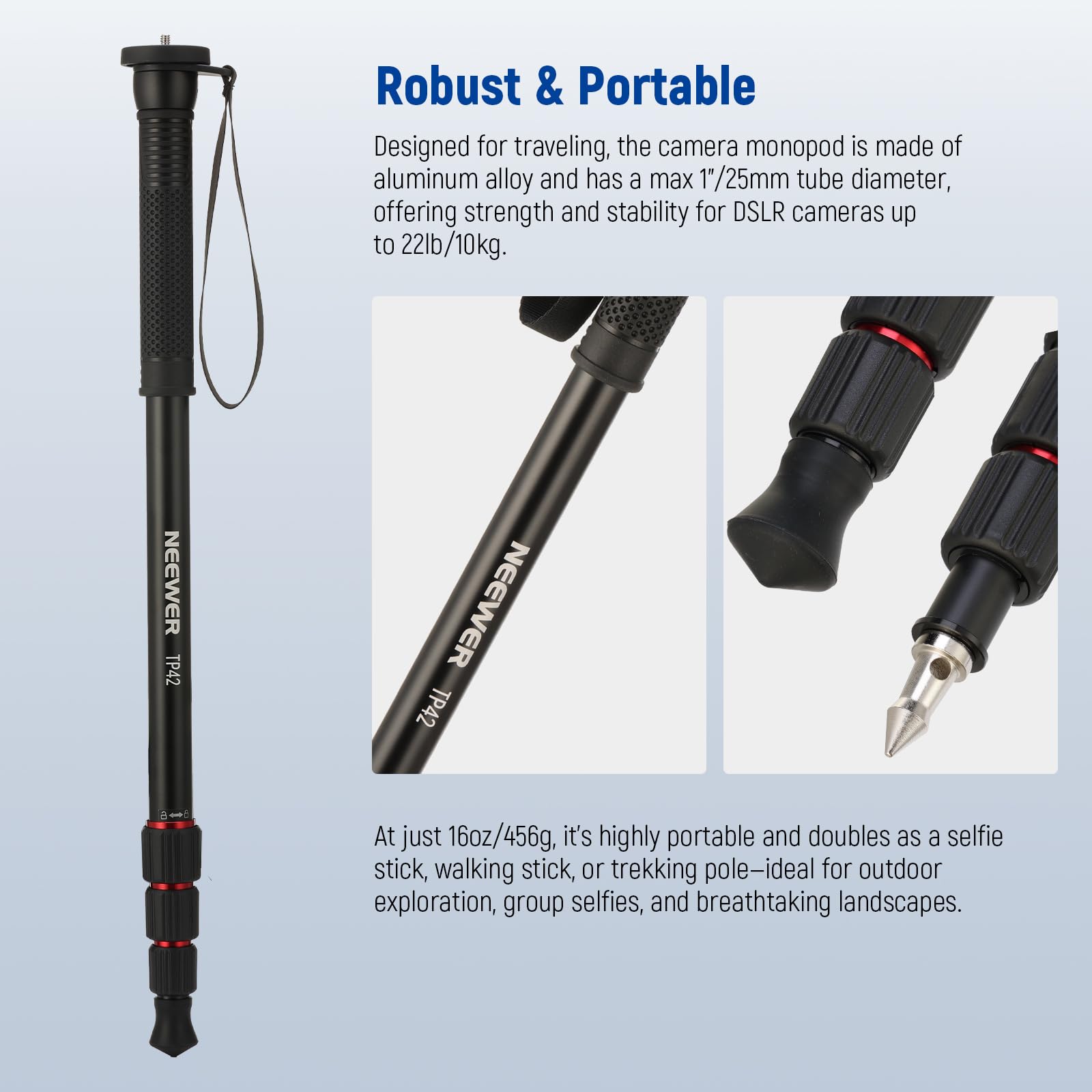 Robust & Portable

Designed for traveling, the camera monopod is made of aluminum alloy and has a max 1/25mm tube diameter, offering strength and stability for DSLR cameras up to 22lb/10kg.

At just 16oz/456g, it's highly portable and doubles as a selfie stick, walking stick, or trekking pole—ideal for outdoor exploration, group selfies, and breathtaking landscapes.