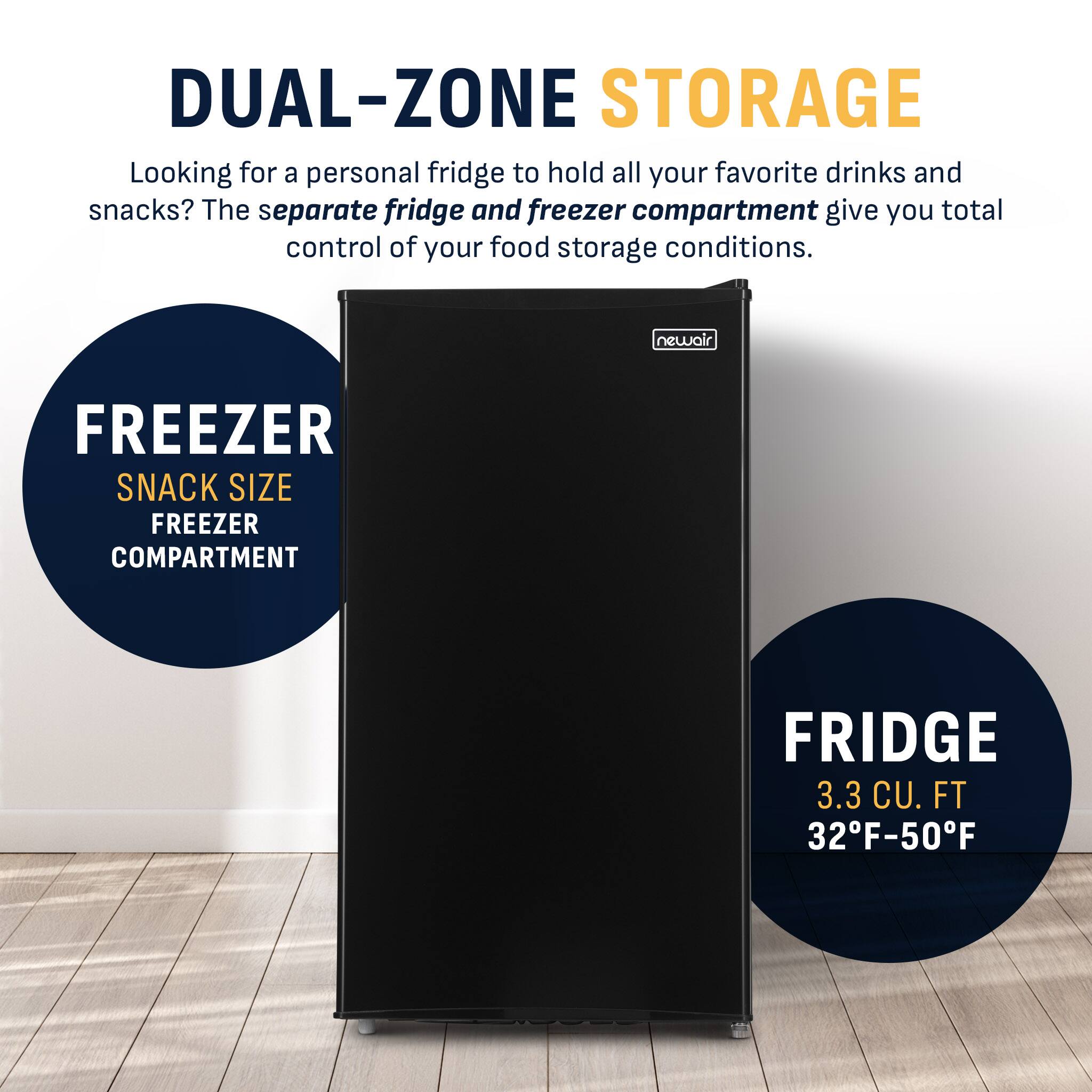 DUAL-ZONE STORAGE  
Looking for a personal fridge to hold all your favorite drinks and snacks? The separate fridge and freezer compartment give you total control of your food storage conditions.  

newair  
FREEZER  
SNACK SIZE FREEZER COMPARTMENT  

FRIDGE  
3.3 CU. FT  
32°F-50°F