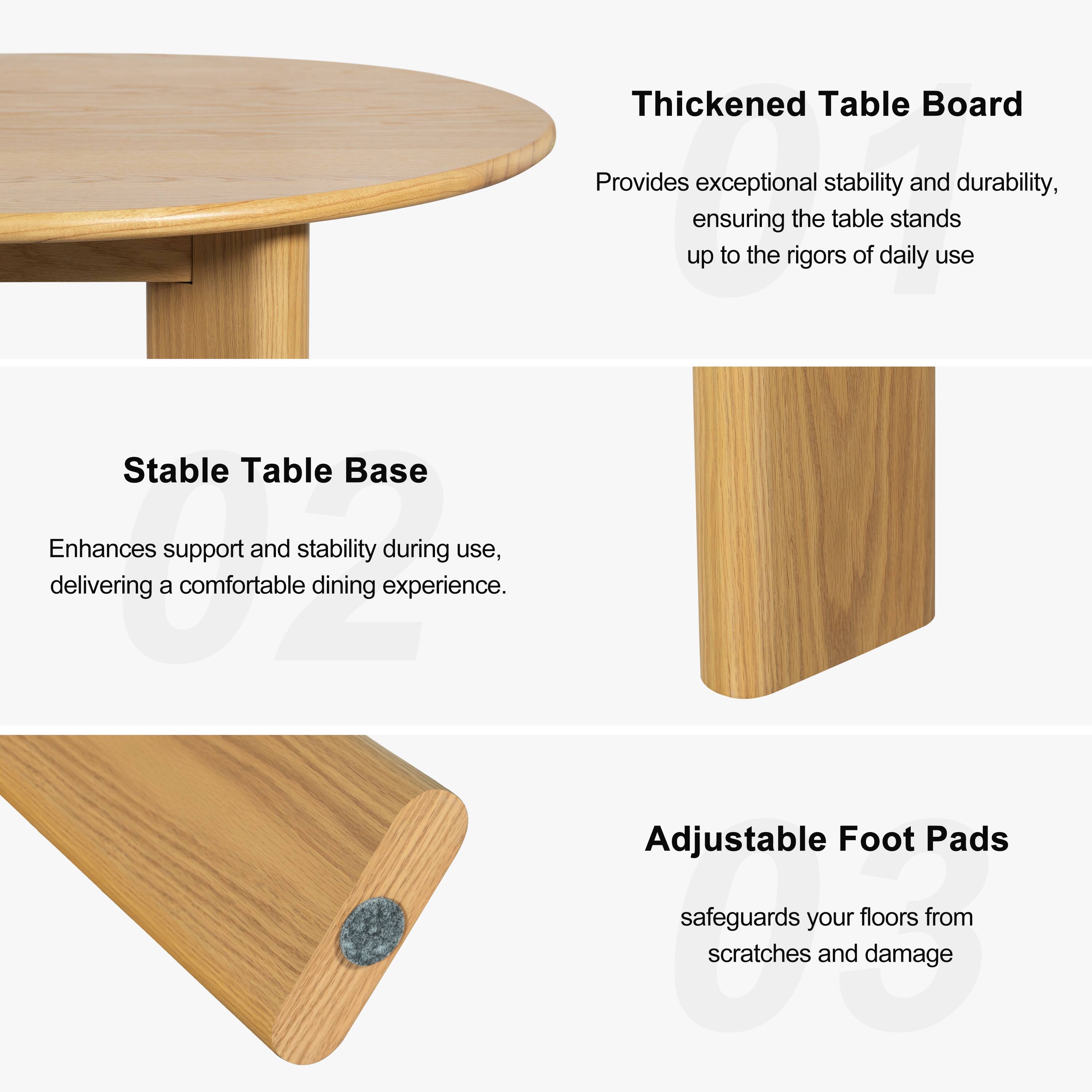 Thickened Table Board  
Provides exceptional stability and durability, ensuring the table stands up to the rigors of daily use.

Stable Table Base  
Enhances support and stability during use, delivering a comfortable dining experience.

Adjustable Foot Pads  
Safeguards your floors from scratches and damage.