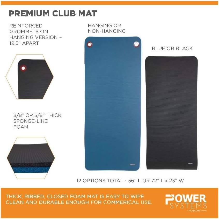 **PREMIUM CLUB MAT**

- **REINFORCED GROMMETS ON HANGING VERSION - 19.5" APART**
- **HANGING OR NON-HANGING**
- **BLUE OR BLACK**
- **3/8" OR 5/8" THICK SPONGE-LIKE FOAM**
- **12 OPTIONS TOTAL - 56" L OR 72" L x 23" W**

**THICK, RIBBED, CLOSED FOAM MAT IS EASY TO WIPE CLEAN AND DURABLE ENOUGH FOR COMMERCIAL USE.**

**POWER SYSTEMS**  
*PLAYCORE*