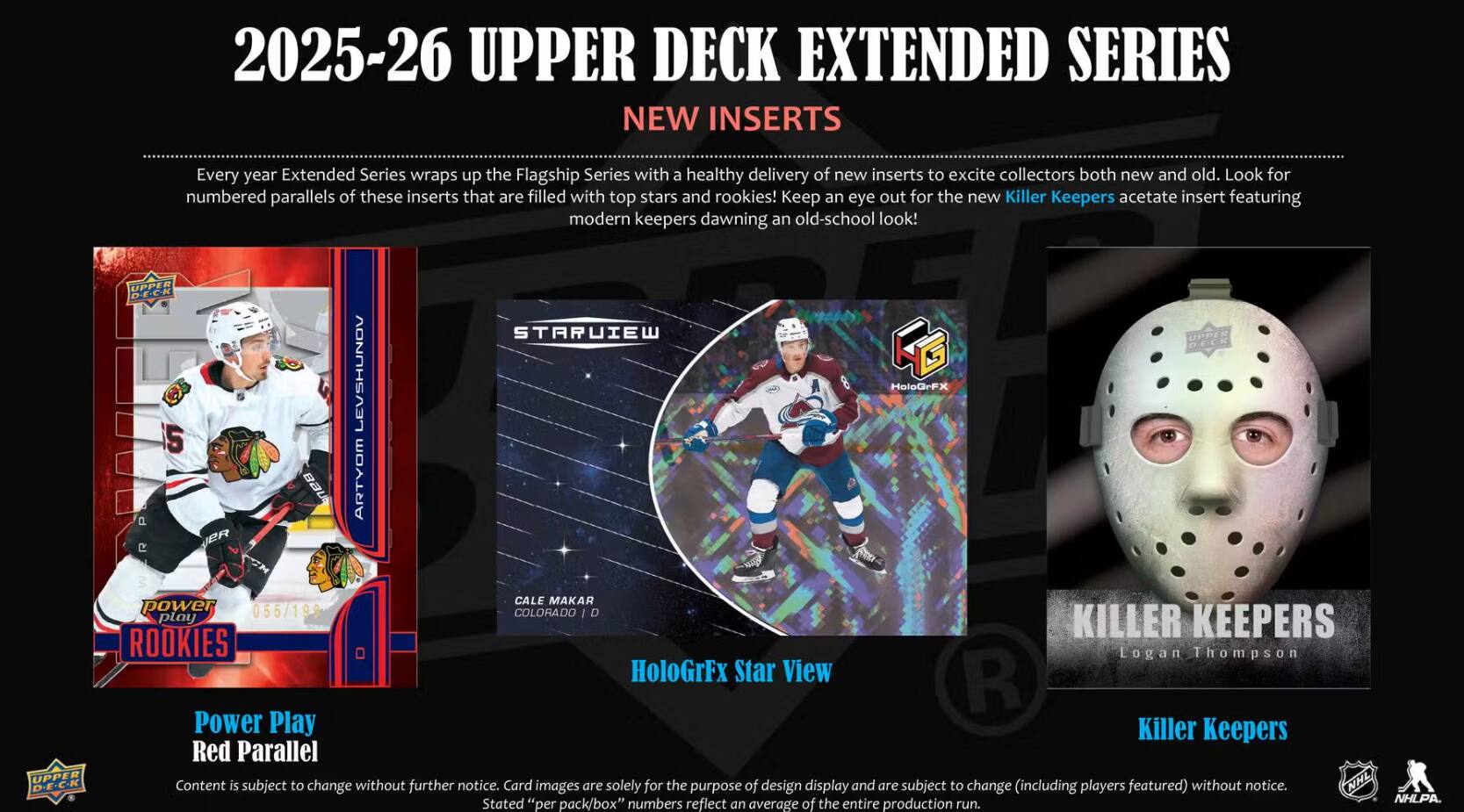 2025-26 UPPER DECK EXTENDED SERIES NEW INSERTS

Every year Extended Series wraps up the Flagship Series with a healthy delivery of new inserts to excite collectors both new and old. Look for numbered parallels of these inserts that are filled with top stars and rookies! Keep an eye out for the new Killer Keepers acetate insert featuring modern keepers dawning an old-school look!

UPPER D-E-C-K 5
ER
BAUS
LONUHSAON ARTYOM
STARUIEW
HoloGrFX
UPPER DECK
UPPER D-E-C-K
CALE MAKAR power 055/19 COLORADO D play KILLER KEEPERS ROOKIES Logan Thompson HoloGrFx Star View R Power Play Killer Keepers Red Parallel

Content is subject to change without further notice. Card images are solely for the purpose of design display and are subject to change (including players featured) without notice. NHL Stated the NHLPA. "per pack/box" numbers reflect an average of entire production run.