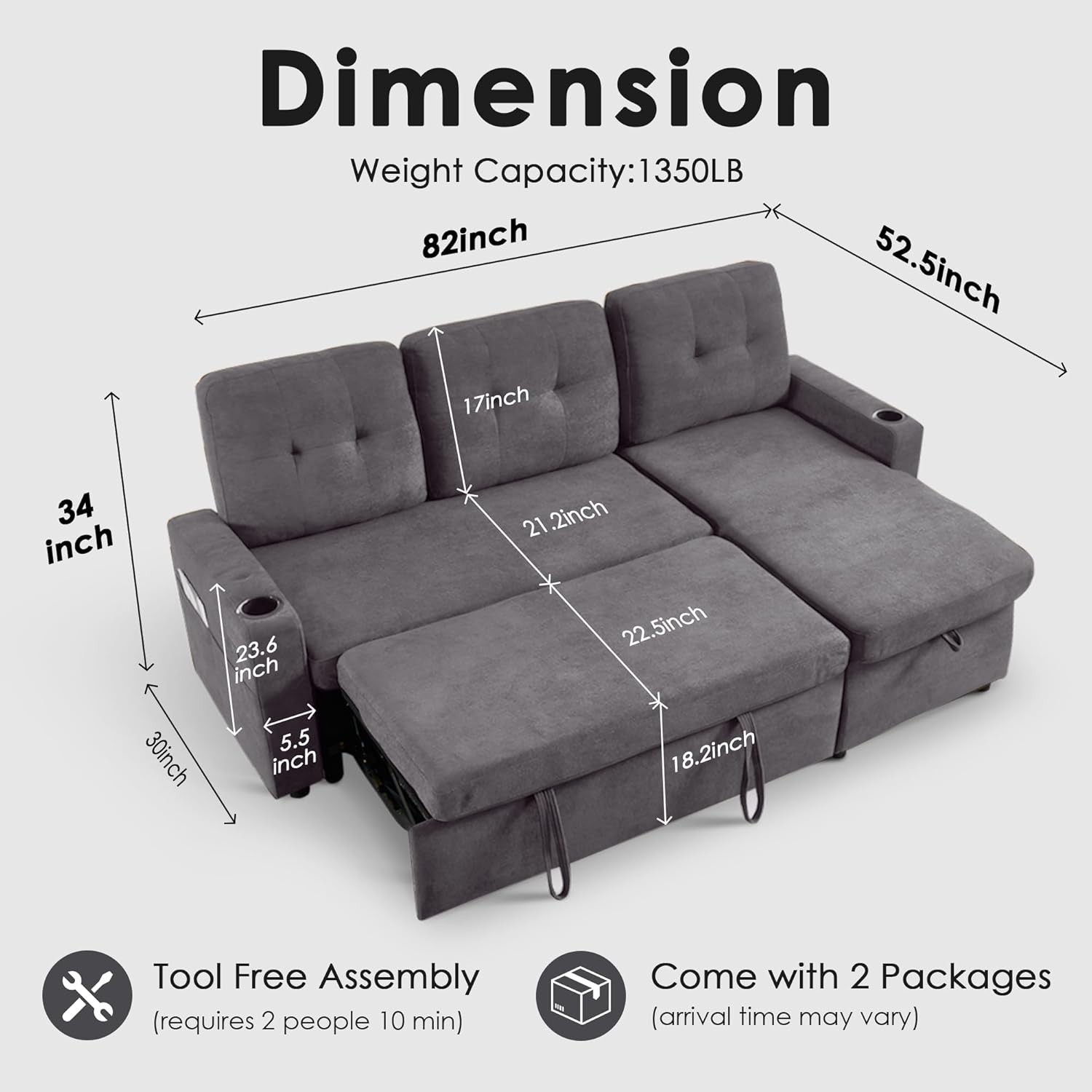 Dimension Weight Capacity: 1350LB  
82inch  
52.5inch  
17inch  
34 inch  
30inch  
23.6 inch  
5.5 inch  
21.2inch  
22.5inch  
18.2inch  

Tool Free Assembly (requires 2 people 10 min)  
Come with 2 Packages (arrival time may vary)