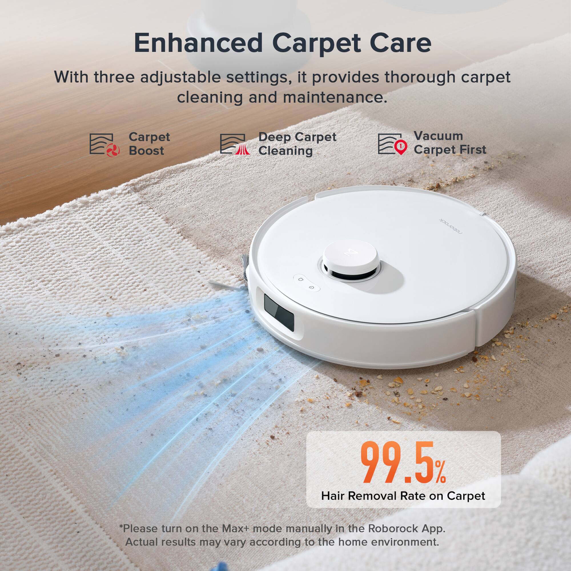 Enhanced Carpet Care

With three adjustable settings, it provides thorough carpet cleaning and maintenance.

- Carpet Boost
- Deep Carpet Cleaning
- Vacuum Carpet First

99.5% Hair Removal Rate on Carpet

*Please turn on the Max+ mode manually in the Roborock App. Actual results may vary according to the home environment.