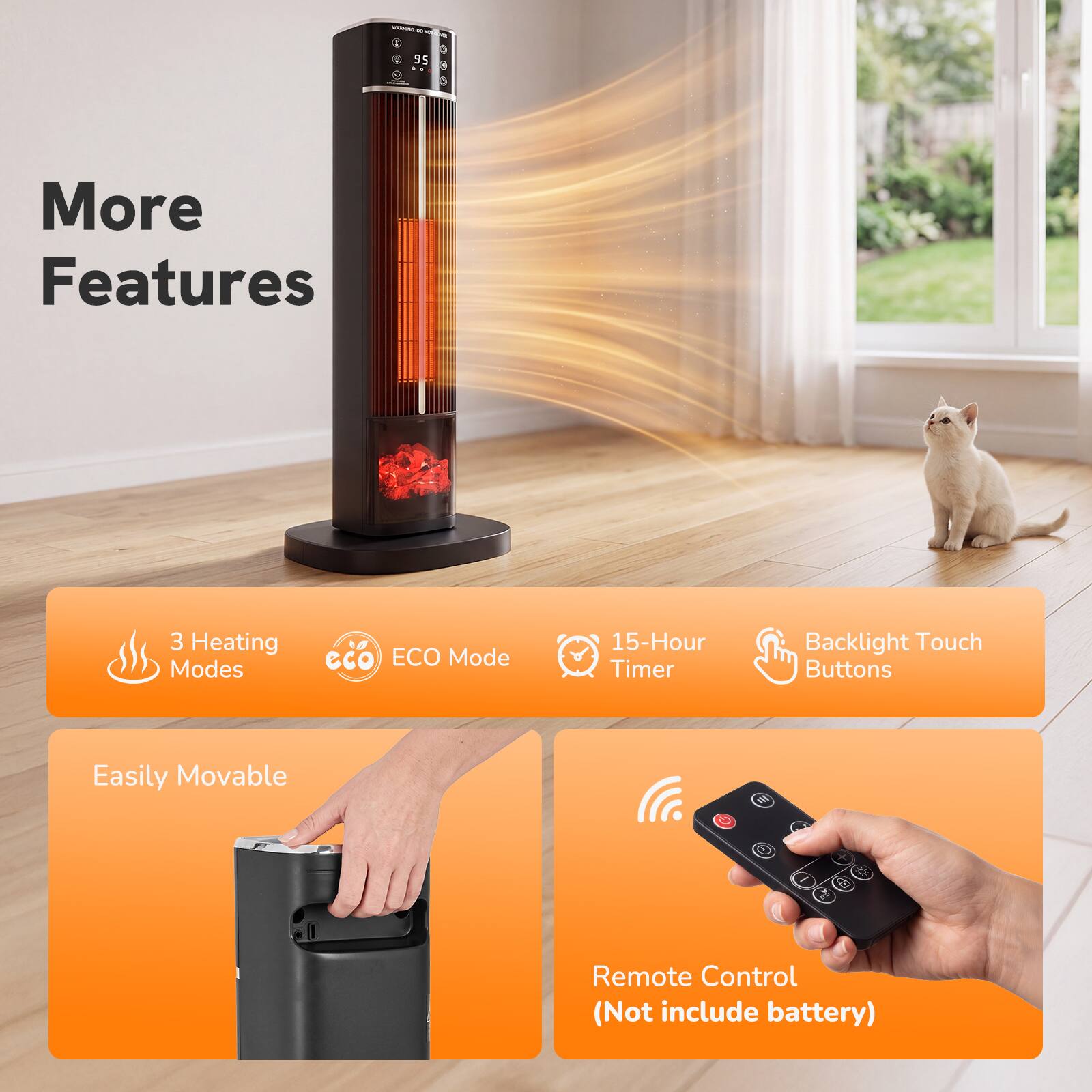 - -
95 .
More Features
3 Heating Modes
eco ECO Mode
15-Hour Timer
Backlight Touch Buttons
Easily Movable
III
X
Remote Control (Not include battery)
