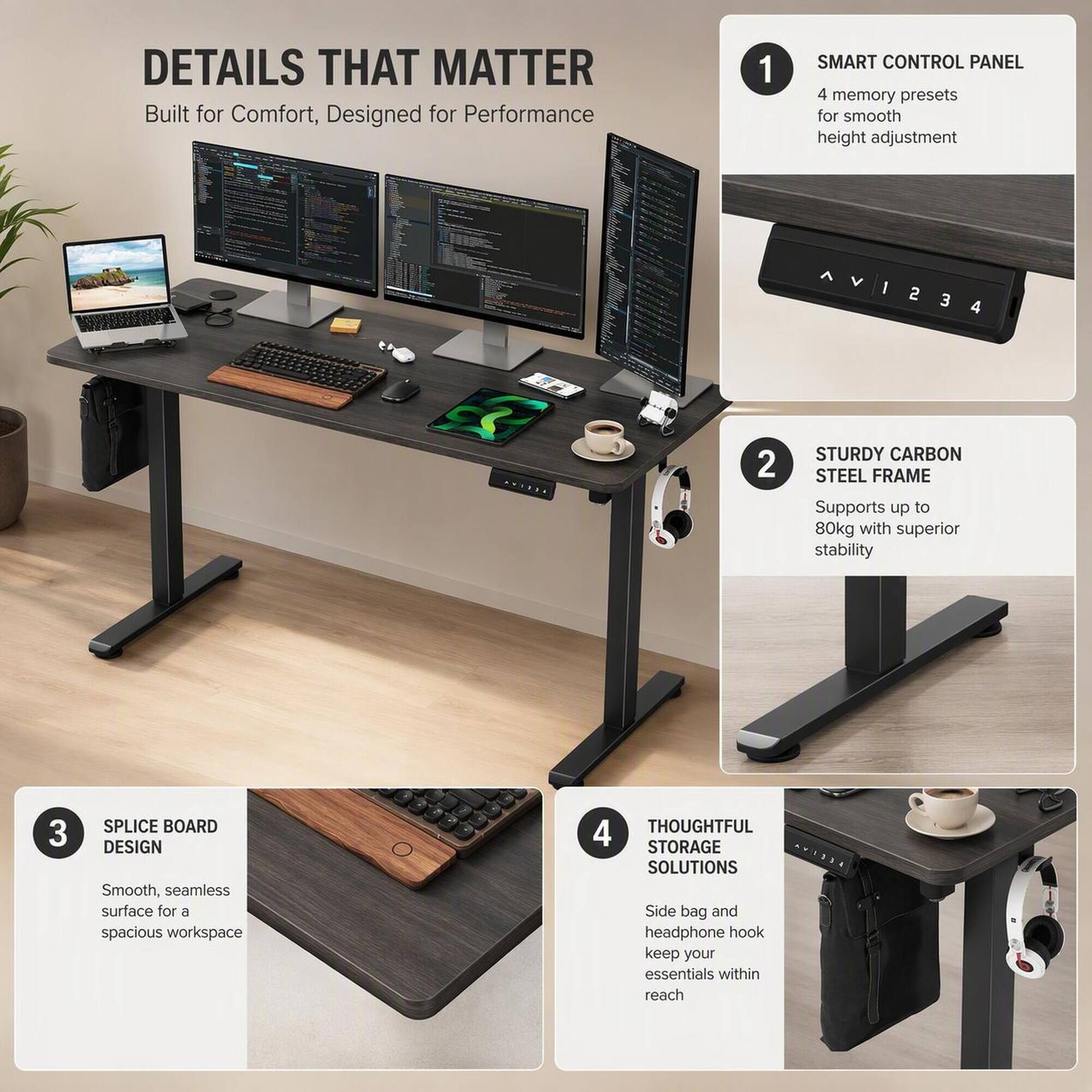 DETAILS THAT MATTER  
Built for Comfort, Designed for Performance

1. SMART CONTROL PANEL  
4 memory presets for smooth height adjustment

2. STURDY CARBON STEEL FRAME  
Supports up to 80kg with superior stability

3. SPLICE BOARD DESIGN  
Smooth, seamless surface for a spacious workspace

4. THOUGHTFUL STORAGE SOLUTIONS  
Side bag and headphone hook keep your essentials within reach