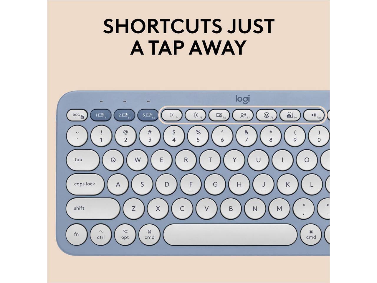 SHORTCUTS JUST A TAP AWAY

logi

esc 1 F1 2 F2 3 F3 F4 F5 F6 F7 F8 F9 F10

~ 1 ! 2 @ 3 # 4 $ 5 % 6 ^ 7 & 8 * 9 ( 0 )

tab Q W E R T Y U I O

caps lock A S D F G H J K L

shift Z X C V B N M

fn ctrl opt cmd cmd