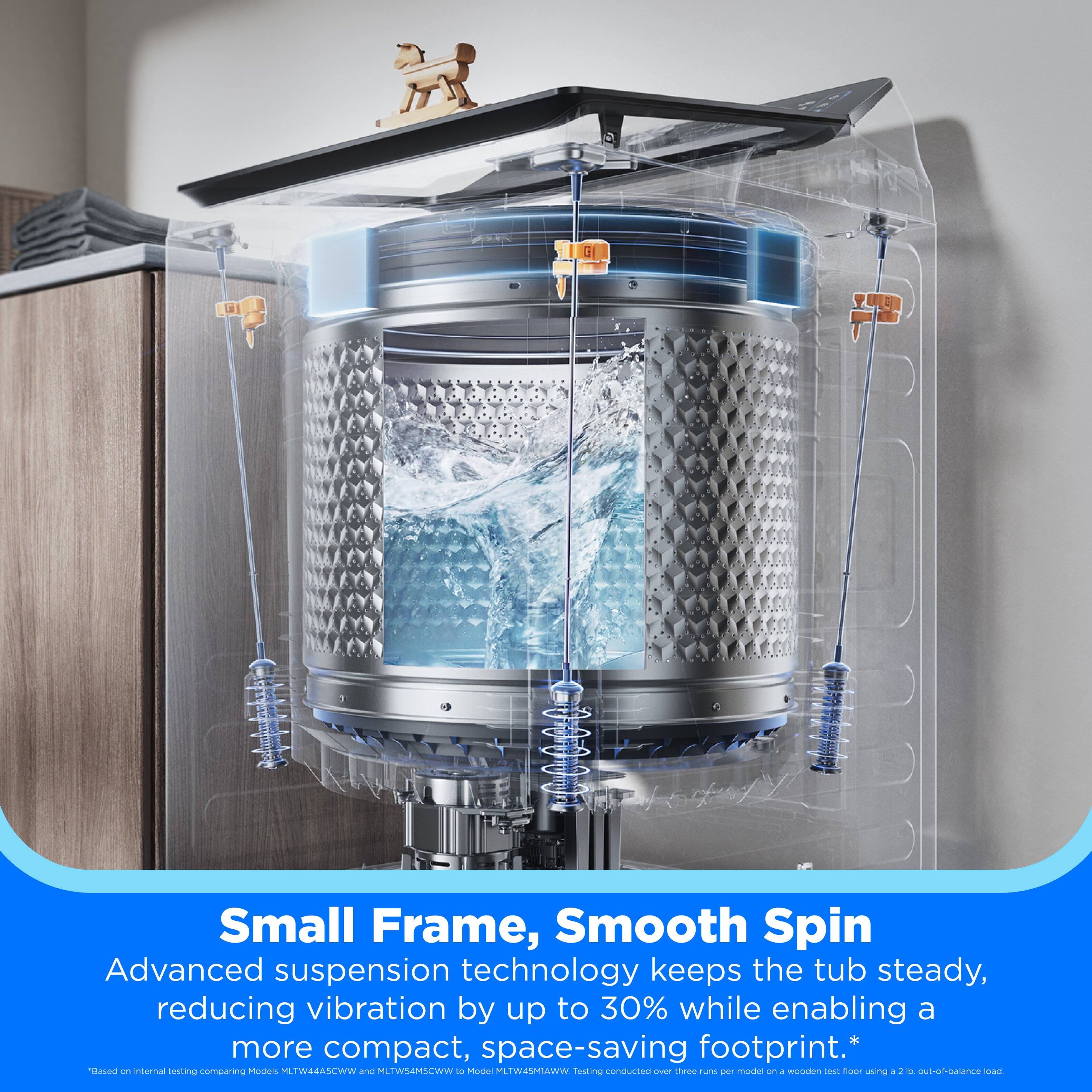 Small Frame, Smooth Spin

Advanced suspension technology keeps the tub steady, reducing vibration by up to 30% while enabling a more compact, space-saving footprint.* Based on internal testing comparing Models MLTW44A5CWW and MLTWS4MSCWW to Model MLTW45MIAWW. Testing conducted over three runs per model on a wooden test floor using a 2 lb. out-of-balance load