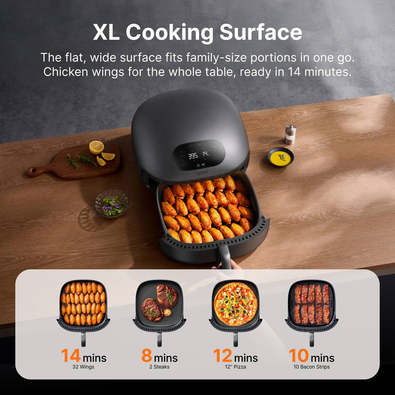 XL Cooking Surface

The flat, wide surface fits family-size portions in one go. Chicken wings for the whole table, ready in 14 minutes.

- 14 mins: 32 Wings
- 8 mins: 2 Steaks
- 12 mins: 12" Pizza
- 10 mins: 10 Bacon Strips