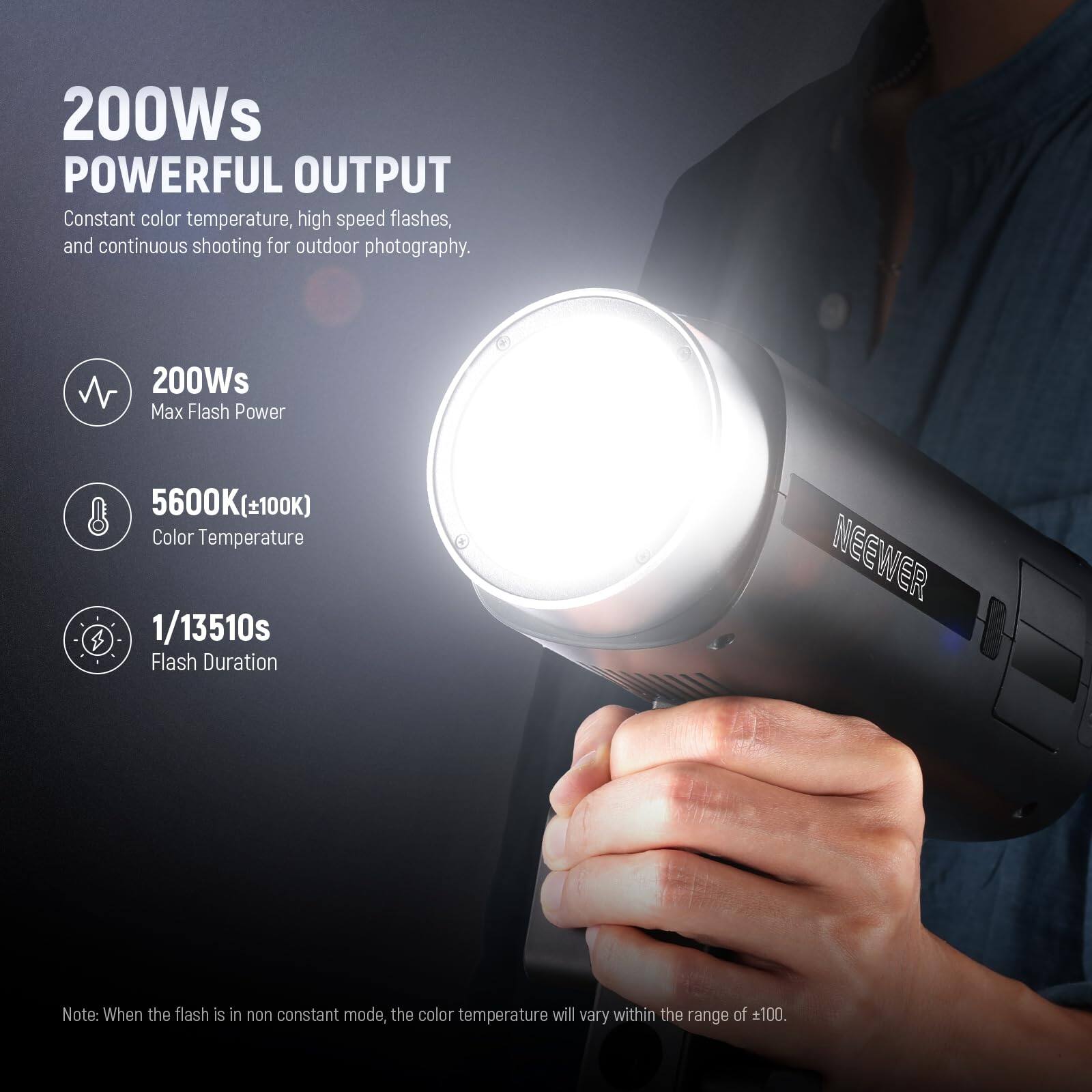 200Ws POWERFUL OUTPUT

Constant color temperature, high speed flashes, and continuous shooting for outdoor photography.

200Ws Max Flash Power  
5600K(±100K) Color Temperature  
1/13510s Flash Duration

NEEWER

Note: When the flash is in non constant mode, the color temperature will vary within the range of ±100.