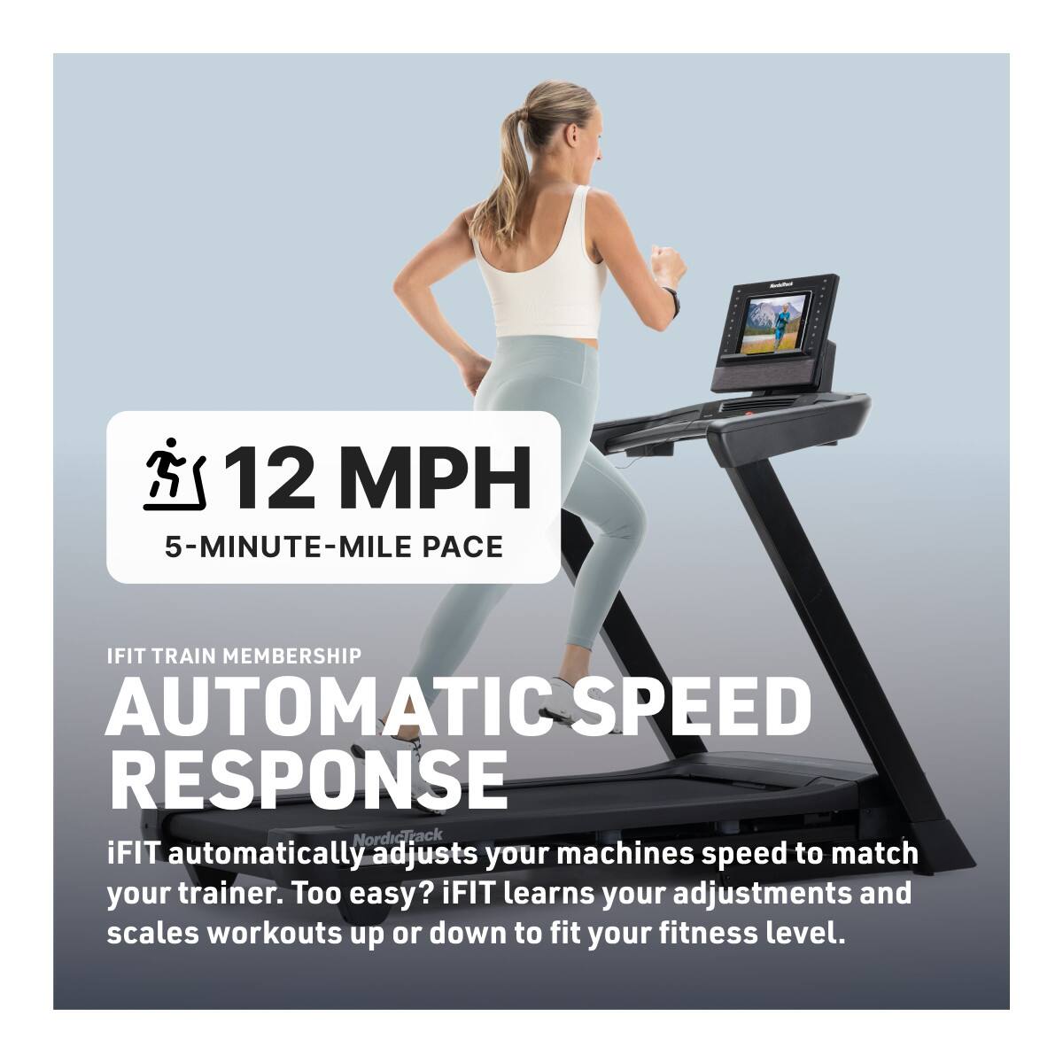 12 MPH  
5-MINUTE-MILE PACE  

iFIT TRAIN MEMBERSHIP  
AUTOMATIC SPEED RESPONSE  

iFIT automatically adjusts your machine's speed to match your trainer. Too easy? iFIT learns your adjustments and scales workouts up or down to fit your fitness level.