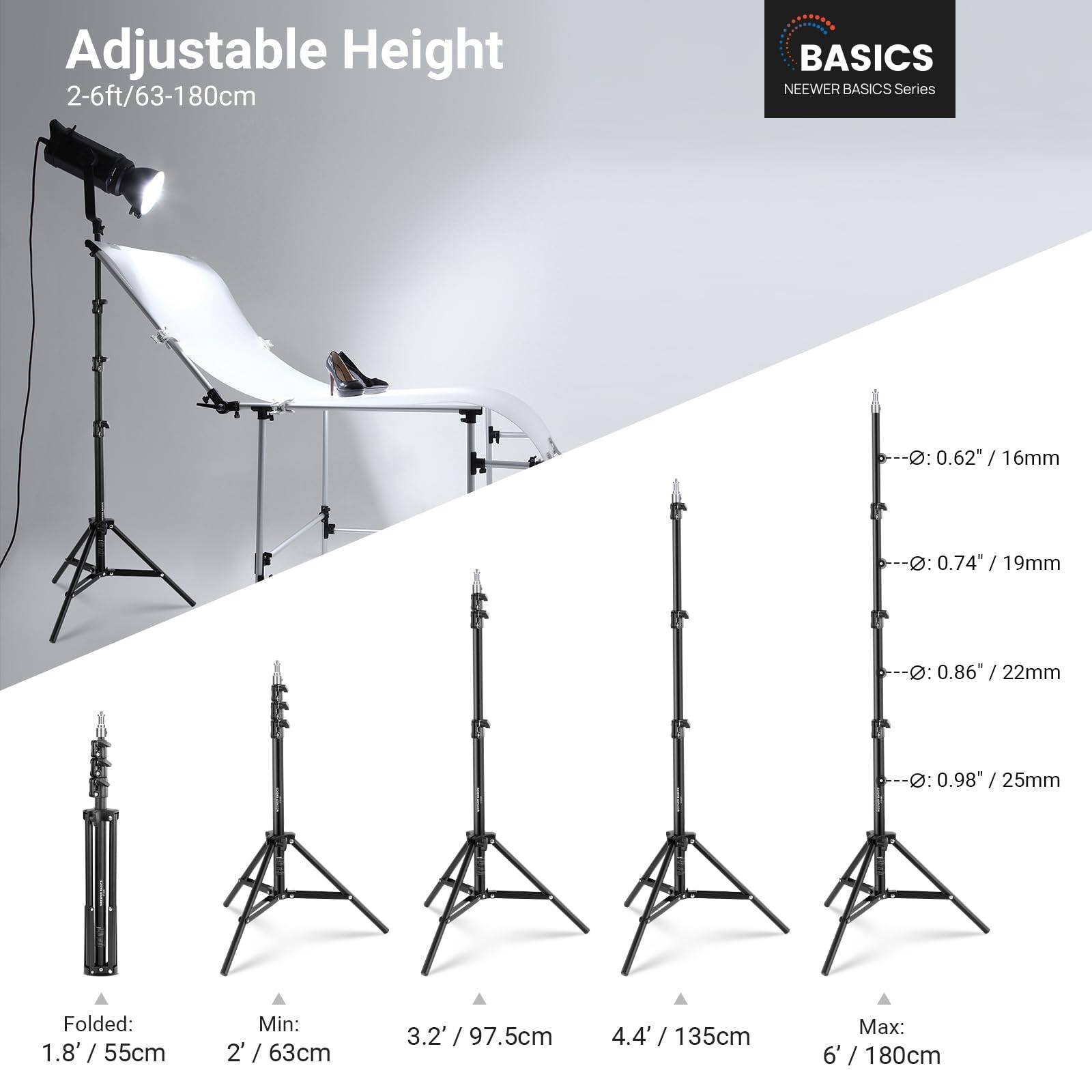 Adjustable Height 2-6ft/63-180cm

BASICS
NEEWER BASICS Series

D: 0.62" / 16mm
D: 0.74 / 19mm
D: 0.86" / 22mm
D: 0.98" / 25mm

Folded: 1.8' / 55cm
Min: 2' / 63cm
3.2' / 97.5cm
4.4' / 135cm
Max: 6' / 180cm