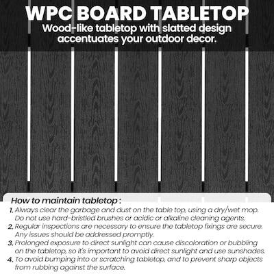 WPC BOARD TABLETOP  
Wood-like tabletop with slatted design accentuates your outdoor decor.  

How to maintain tabletop:  
1. Always clear the garbage and dust on the table top, using a dry/wet mop. DO not use hard-bristled brushes or acidic or alkaline cleaning agents.  
2. Regular inspections are necessary to ensure the tabletop fixings are secure. Any issues should be addressed promptly.  
3. Prolonged exposure to direct sunlight can cause discoloration or bubbling on the tabletop, so it's important to avoid direct sunlight and use sunshades.  
4. To avoid bumping into or scratching the tabletop, and to prevent sharp objects from rubbing against the surface.