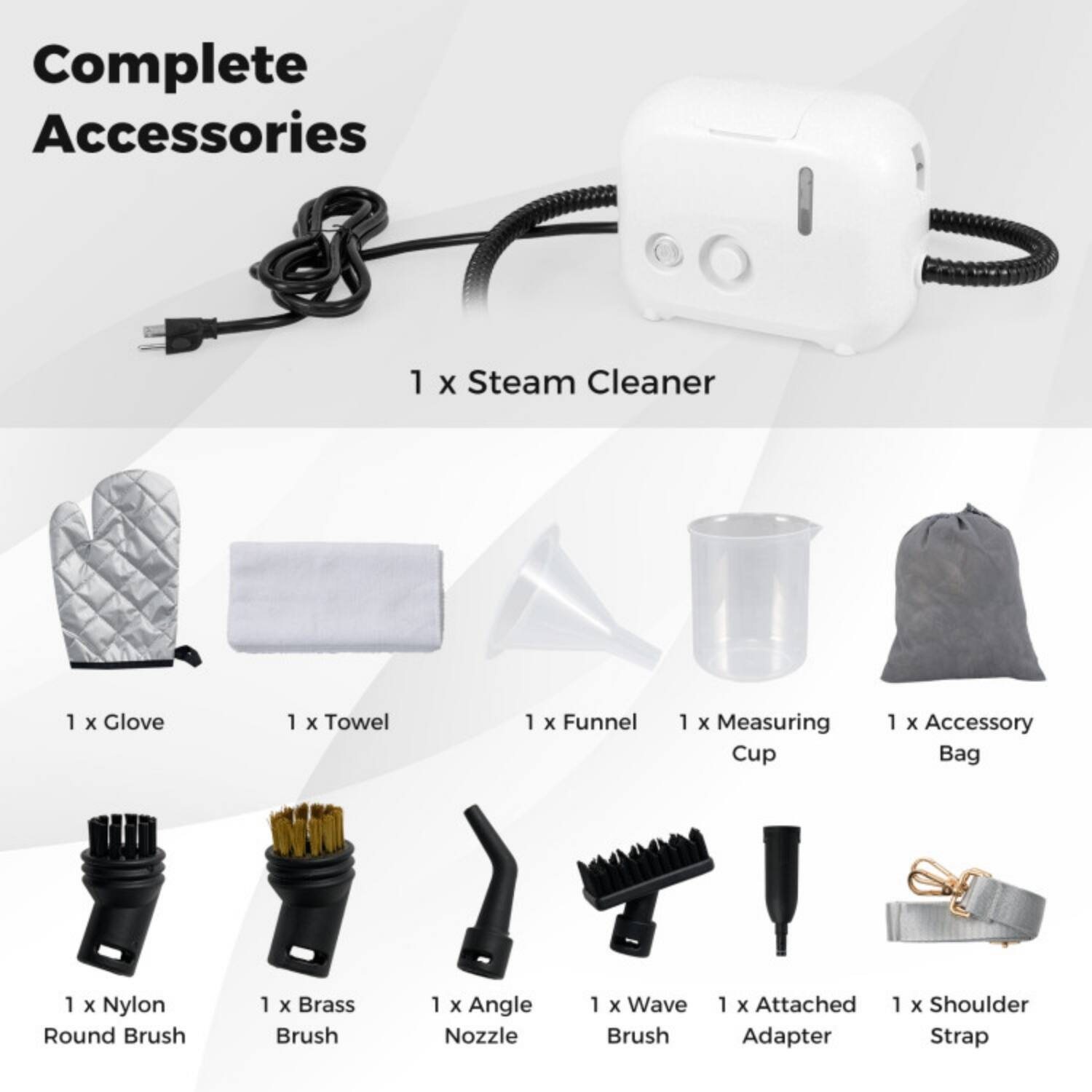 Complete Accessories

1 x Steam Cleaner  
1 x Glove  
1 x Towel  
1 x Funnel  
1 x Measuring Cup  
1 x Accessory Bag  
1 x Nylon Round Brush  
1 x Brass Brush  
1 x Angle Nozzle  
1 x Wave Brush  
1 x Attached Adapter  
1 x Shoulder Strap
