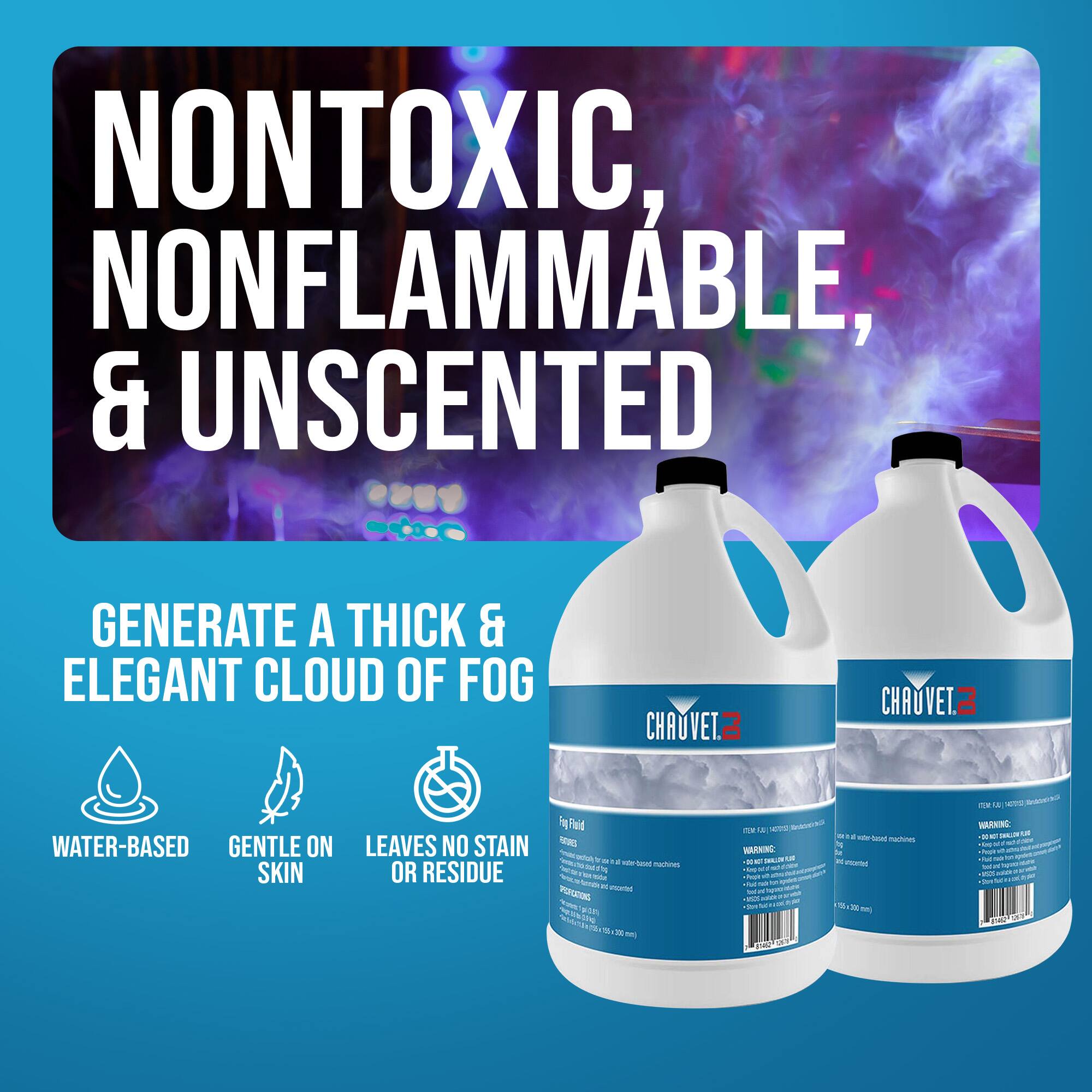 NONTONIC, NONFLAMMABLE, & UNSCENTED  
GENERATE A THICK & ELEGANT CLOUD OF FOG  

WATER-BASED  
GENTLE ON SKIN  
LEAVES NO STAIN OR RESIDUE  

CHAUVET