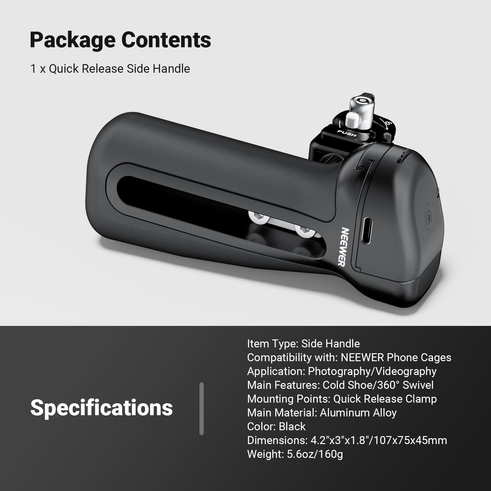 Package Contents  
1 x Quick Release Side Handle

Specifications  
Item Type: Side Handle  
Compatibility with: NEENER Phone Cages  
Application: Photography/Videography  
Main Features: Cold Shoe/360° Swivel  
Mounting Points: Quick Release Clamp  
Main Material: Aluminum Alloy  
Color: Black  
Dimensions: 4.2"x3"x1.8"/107x75x45mm  
Weight: 5.6oz/160g