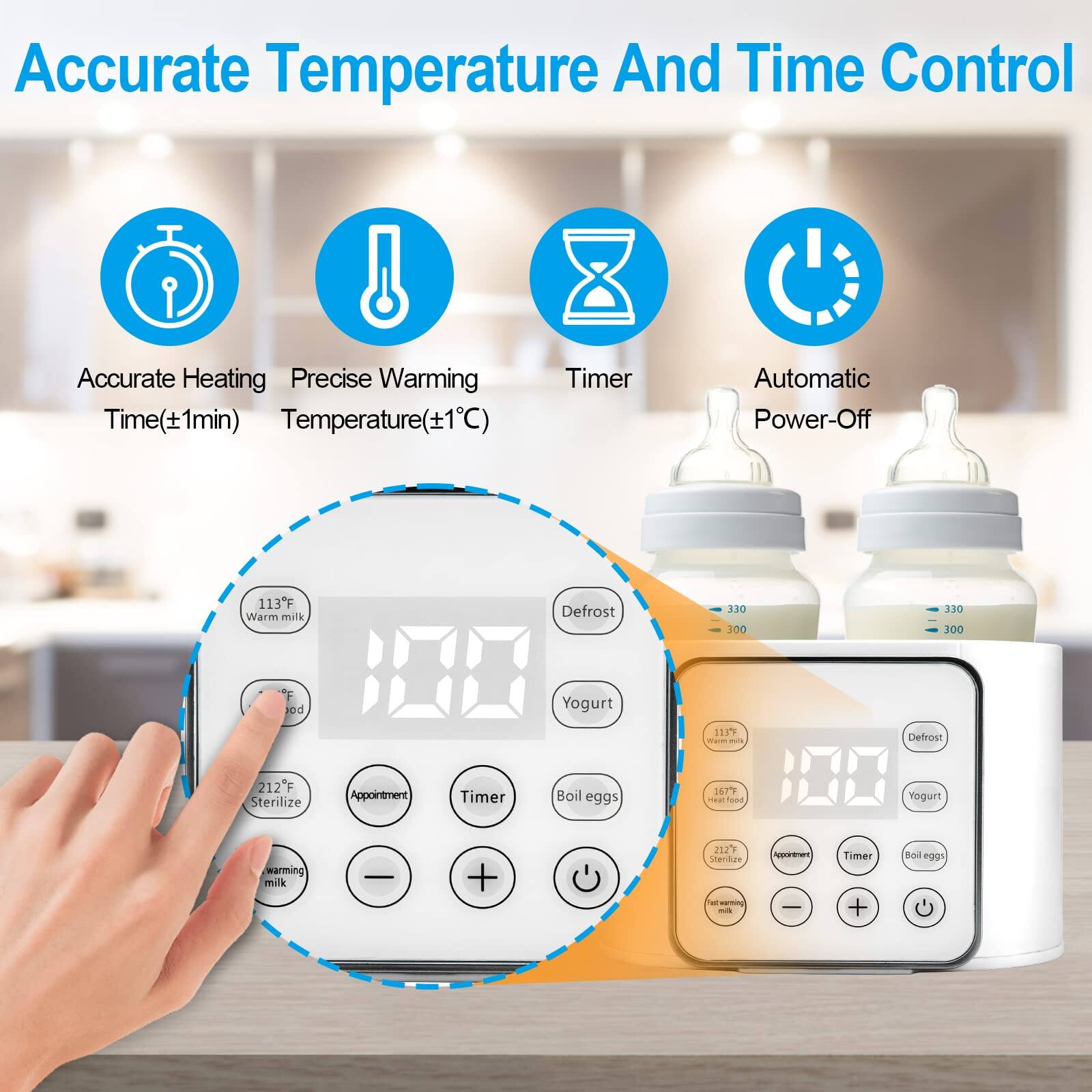 Accurate Temperature And Time Control

- Accurate Heating Time (±1min)
- Precise Warming Temperature (±1°C)
- Timer
- Automatic Power-Off

113°F Warm milk
110°F Defrost
111°F Yogurt
212°F Sterilize

330ml
300ml

113°F Warm milk
187°F Boil eggs
212°F Sterilize

Appointment Timer
Timer
Boil eggs

Warm milk
Defrost
Yogurt
Sterilize