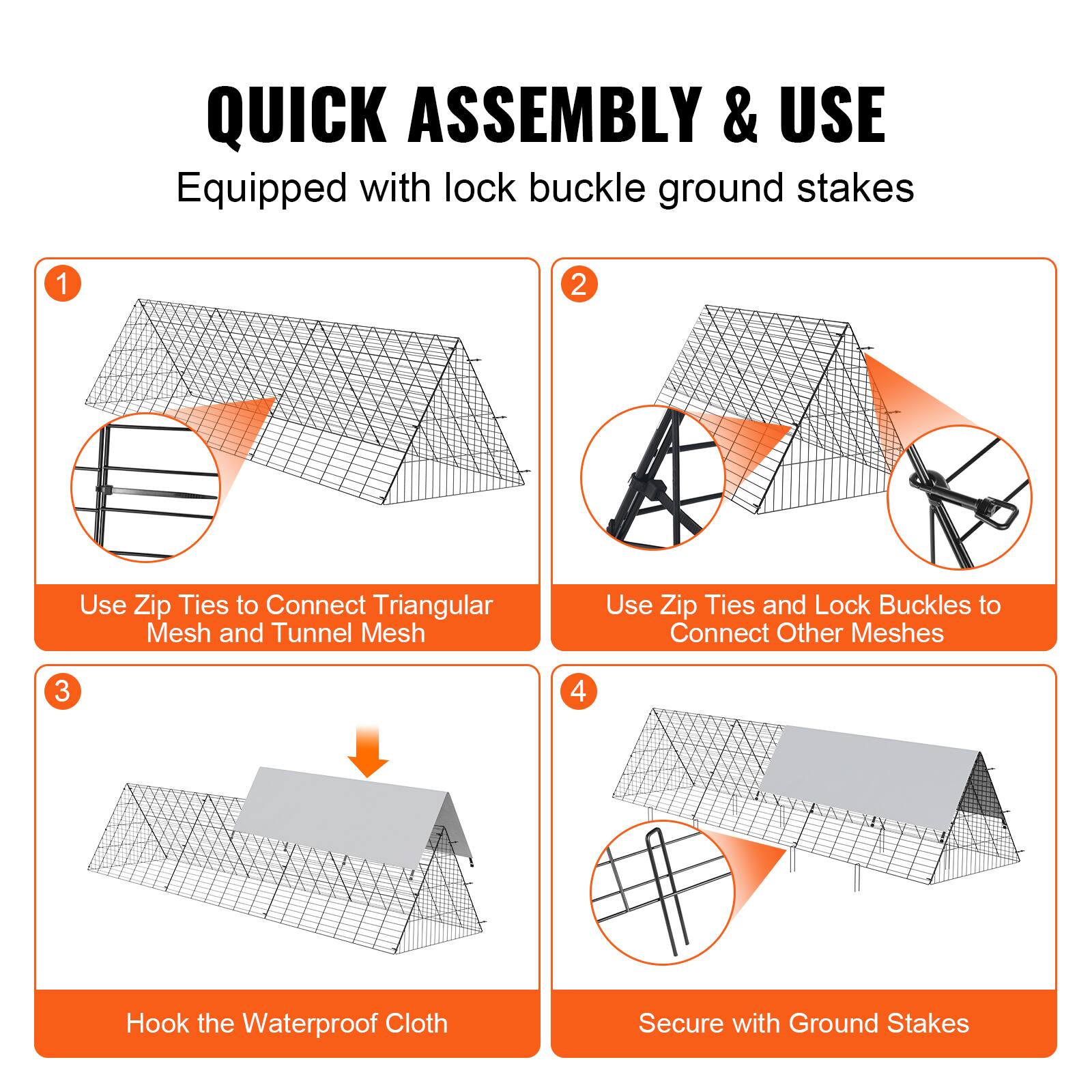 QUICK ASSEMBLY & USE  
Equipped with lock buckle ground stakes  

1. Use Zip Ties to Connect Triangular Mesh and Tunnel Mesh  
2. Use Zip Ties and Lock Buckles to Connect Other Meshes  
3. Hook the Waterproof Cloth  
4. Secure with Ground Stakes