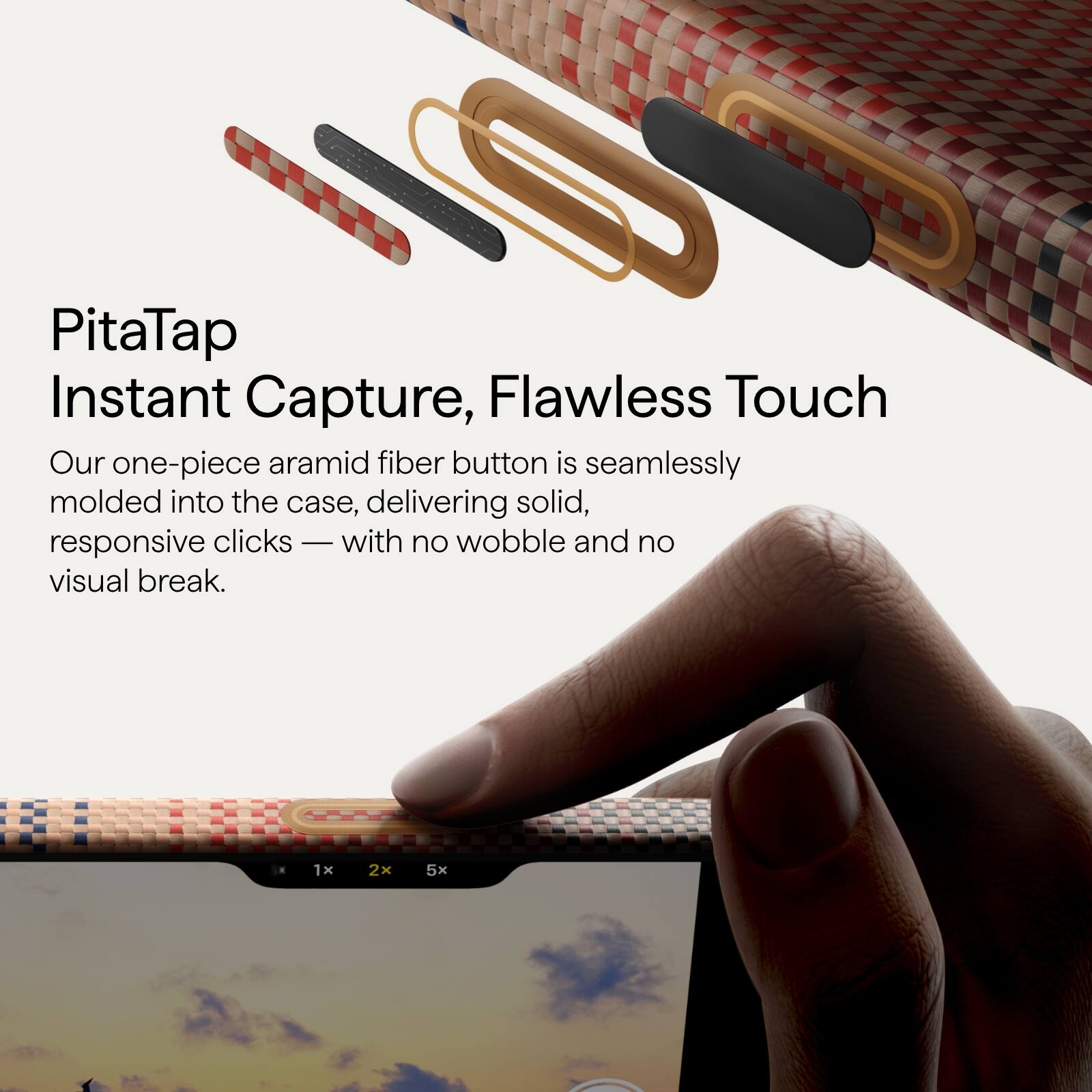 PitaTap  
Instant Capture, Flawless Touch  

Our one-piece aramid fiber button is seamlessly molded into the case, delivering solid, responsive clicks — with no wobble and no visual break.