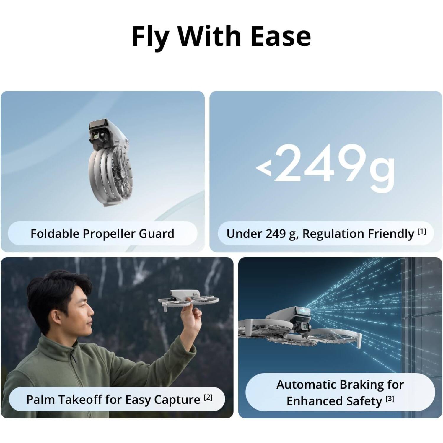 Fly With Ease

- Foldable Propeller Guard
- Under 249 g, Regulation Friendly [1]
- Palm Takeoff for Easy Capture [2]
- Automatic Braking for Enhanced Safety [3]