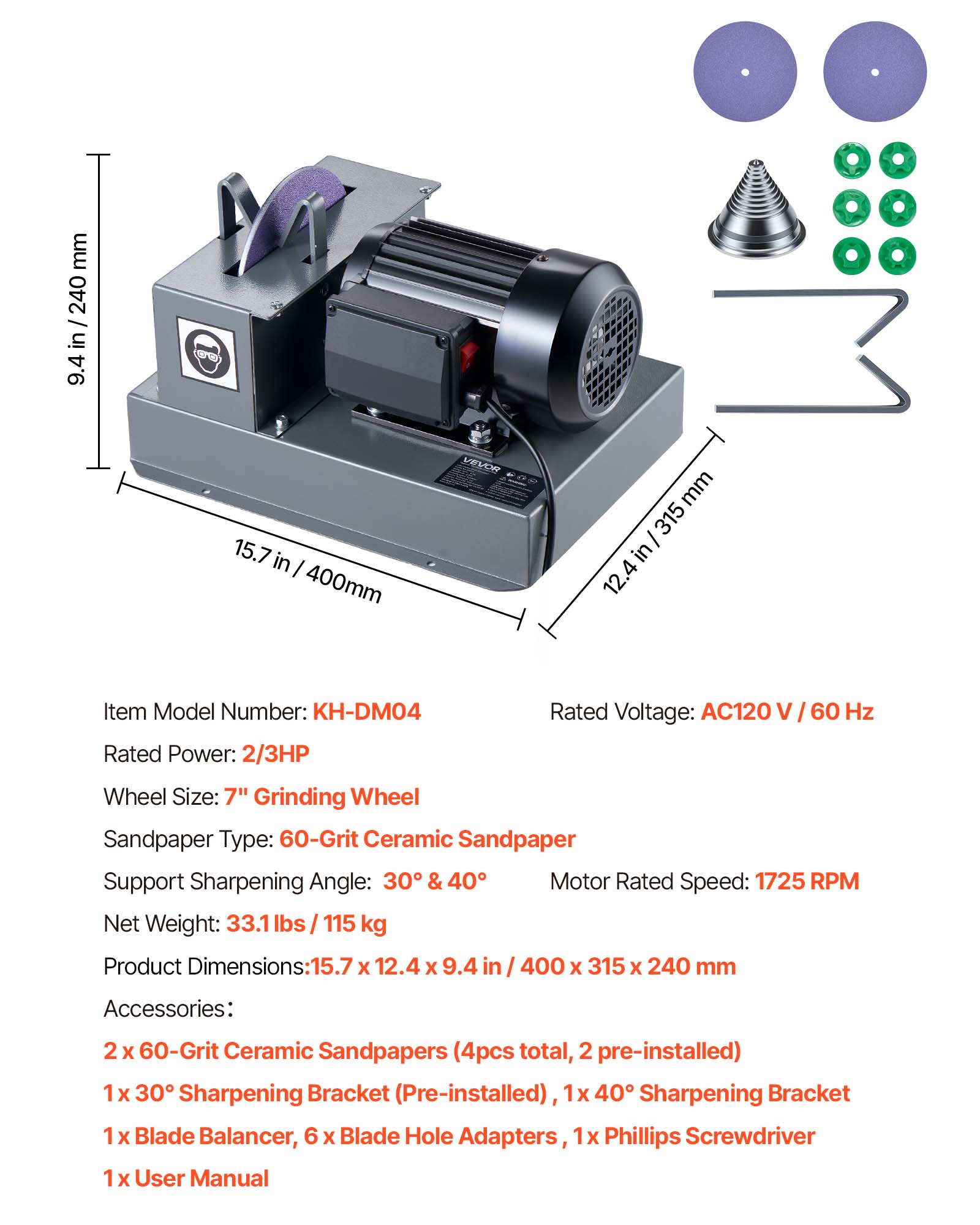 mm 240 / in 9.4  
(36)  
15.7 in I 400mm  
VEVOR  
mm 315 in 12.4  
Item Model Number: KH-DM04  
Rated Power: 2/3HP  
Rated Voltage: AC120  
60 Hz  
Wheel Size: 7" Grinding Wheel  
Sandpaper Type: 60-Grit Ceramic Sandpaper  
Support Sharpening Angle: 30 & 40  
Motor Rated Speed: 1725 RPM  
Net Weight: 33.1 lbs / 115 kg  
Product Dimensions: 15.7 X 12.4 X 9.4  
400 X 315 X 240 mm  
Accessories:  
2 X 60-Grit Ceramic Sandpapers (4pcs total, 2 pre-installed)  
1 X 30 Sharpening Bracket (Pre-installed)  
1 X 40 Sharpening Bracket  
1 X Blade Balancer, 6 X Blade Hole Adapters, 1 X Phillips Screwdriver  
1 X User Manual