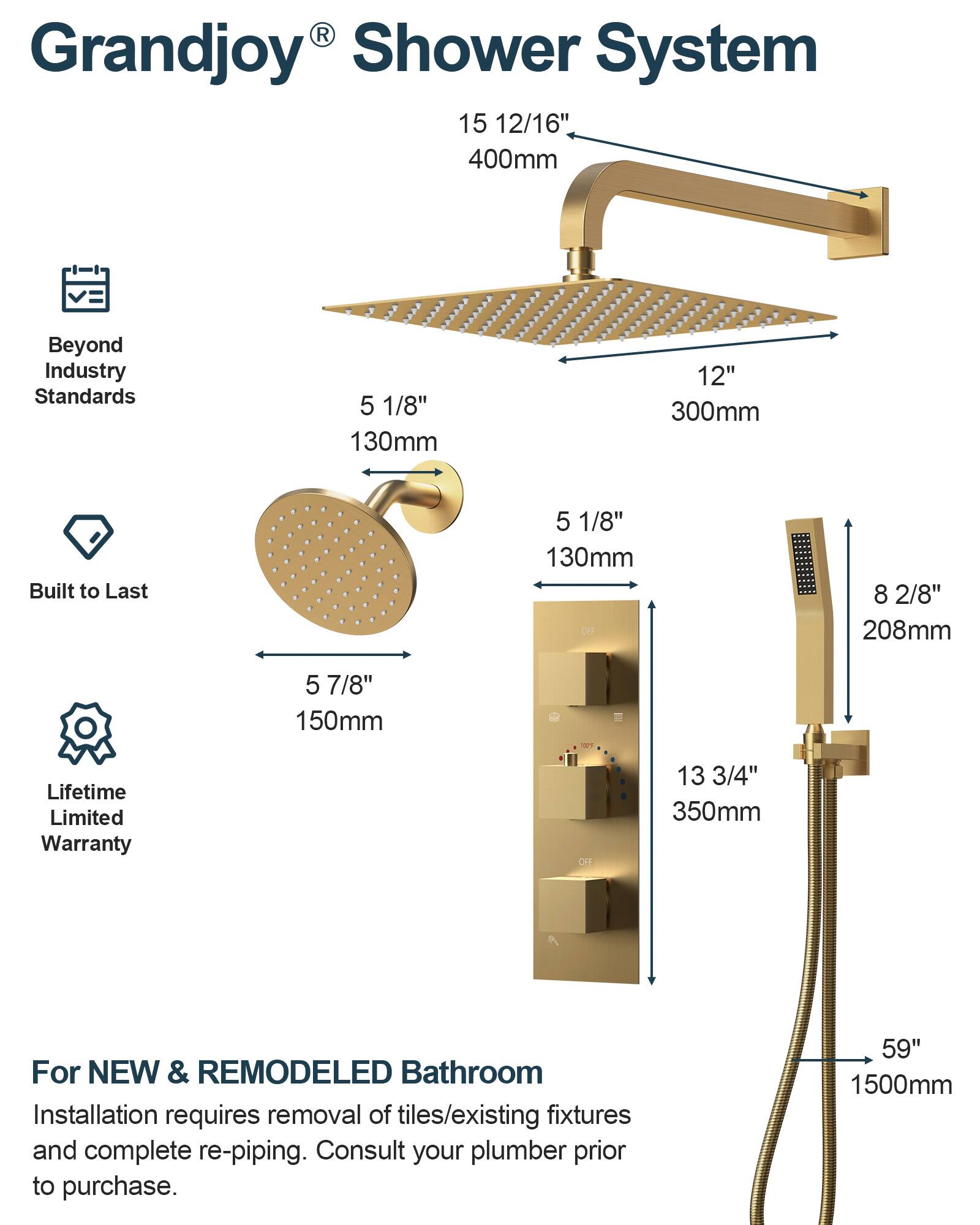 Grandjoy® Shower System

Beyond Industry Standards

Built to Last

Lifetime Limited Warranty

For NEW & REMODELED Bathroom

Installation requires removal of tiles/existing fixtures and complete re-piping. Consult your plumber prior to purchase.

- 15 12/16" 400mm
- 12" 300mm
- 5 1/8" 130mm
- 5 7/8" 150mm
- 8 2/8" 208mm
- 13 3/4" 350mm
- 59" 1500mm