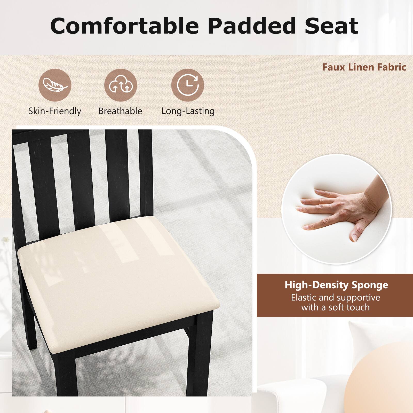Comfortable Padded Seat  
Skin-Friendly  
Breathable  
Long-Lasting  
Faux Linen Fabric  
High-Density Sponge  
Elastic and supportive with a soft touch