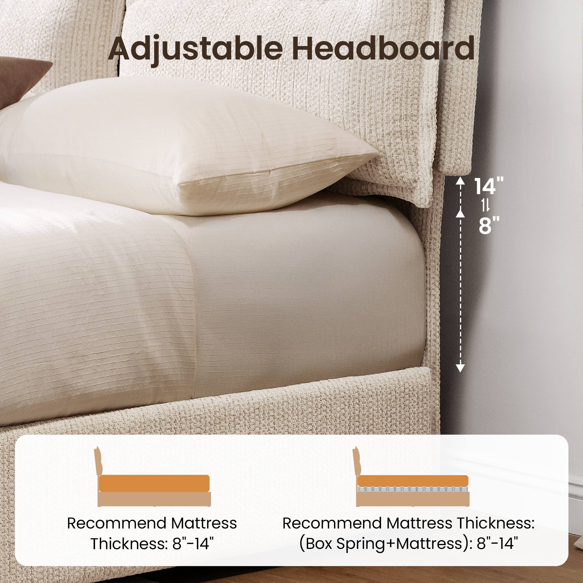 Adjustable Headboard

14"  
11"  
8"

Recommend Mattress Thickness: 8"-14"

Recommend Mattress Thickness: (Box Spring+Mattress): 8"-14"