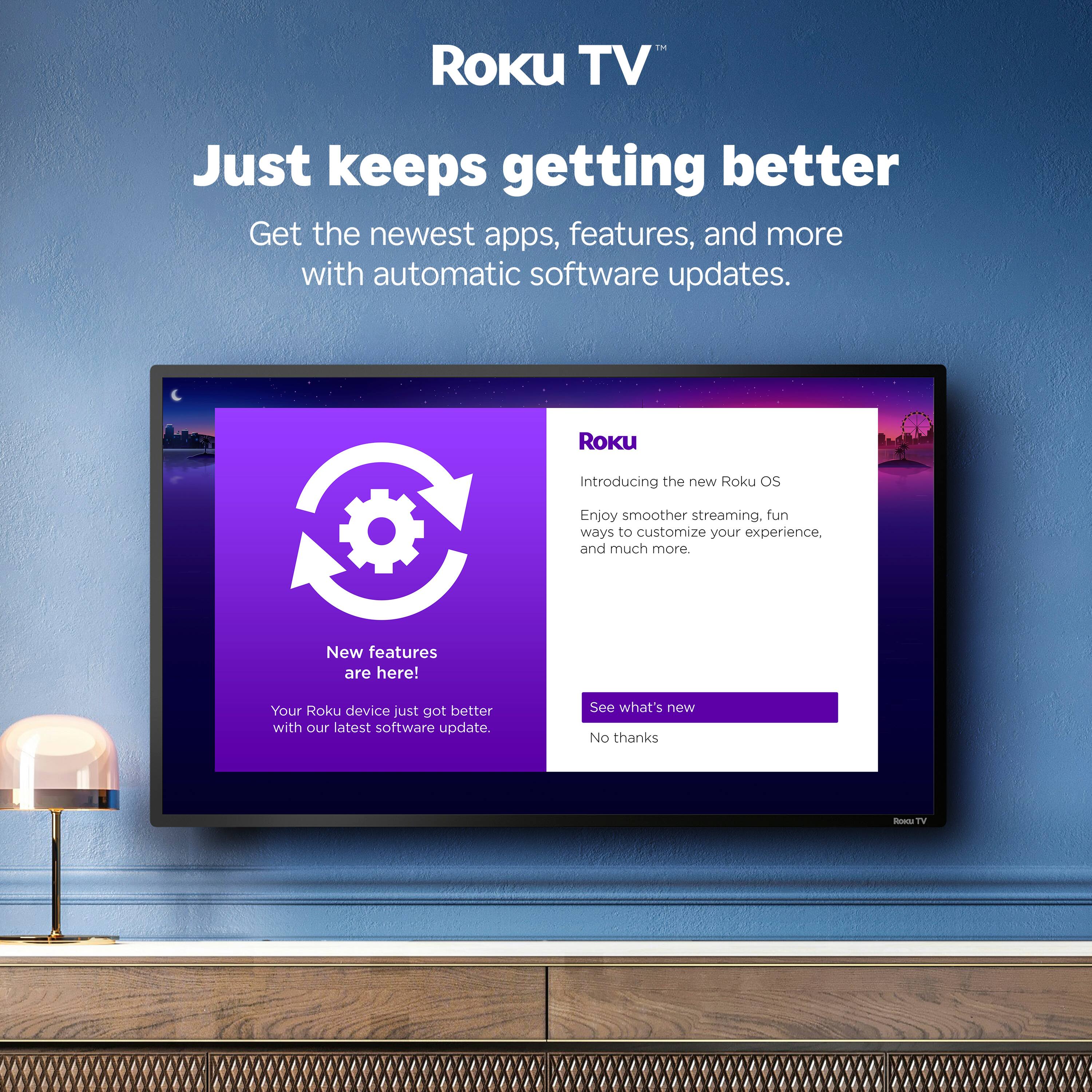 Roku TV Just keeps getting better  
Get the newest apps, features, and more with automatic software updates.  
Roku Introducing the new Roku OS  
Enjoy smoother streaming, fun ways to customize your experience, and much more  
New features are here!  
Your Roku device just got better with our latest software update.  
See what's new  
No thanks