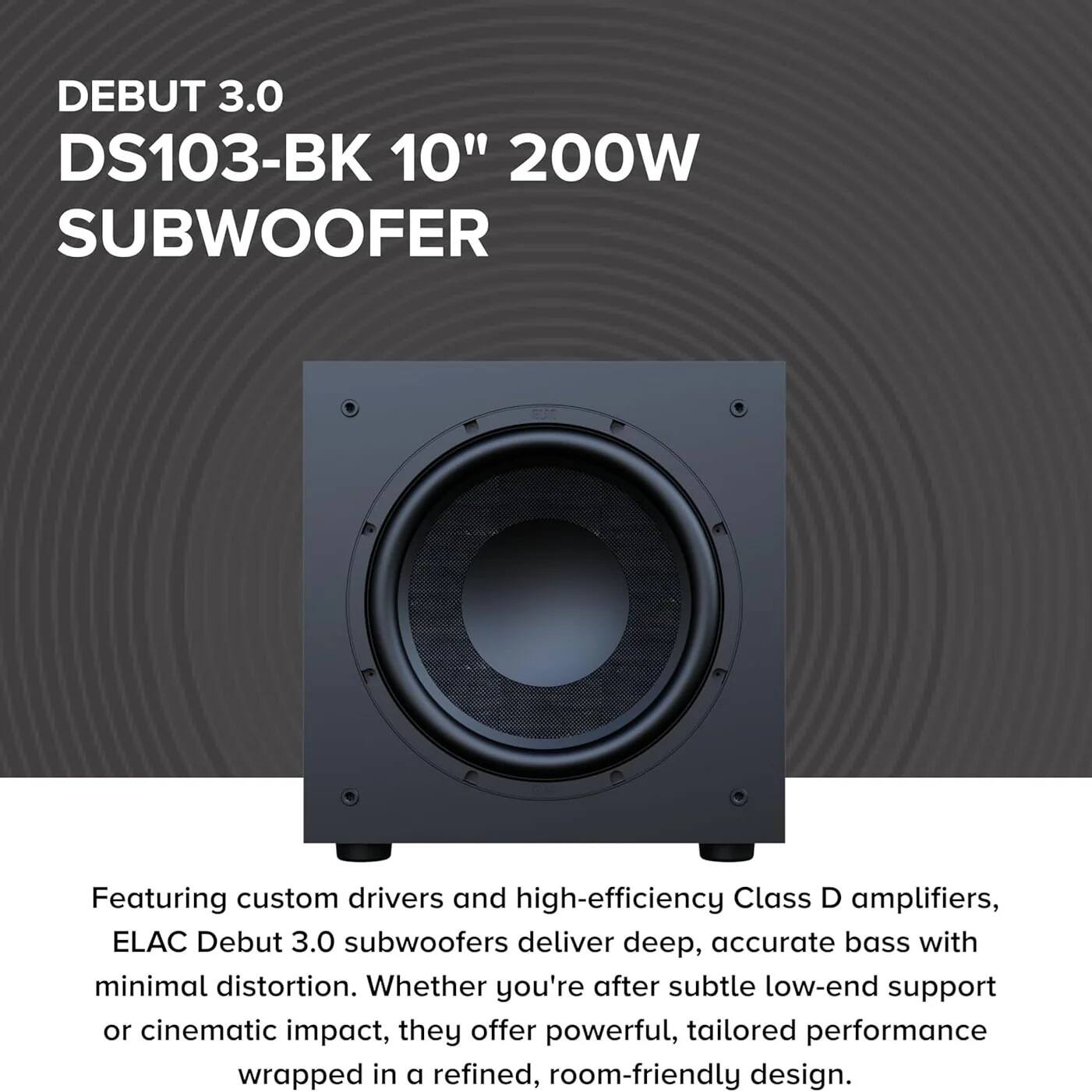 DEBUT 3.0  
DS103-BK 10" 200W SUBWOOFER

Featuring custom drivers and high-efficiency Class D amplifiers, ELAC Debut 3.0 subwoofers deliver deep, accurate bass with minimal distortion. Whether you're after subtle low-end support or cinematic impact, they offer powerful, tailored performance wrapped in a refined, room-friendly design.