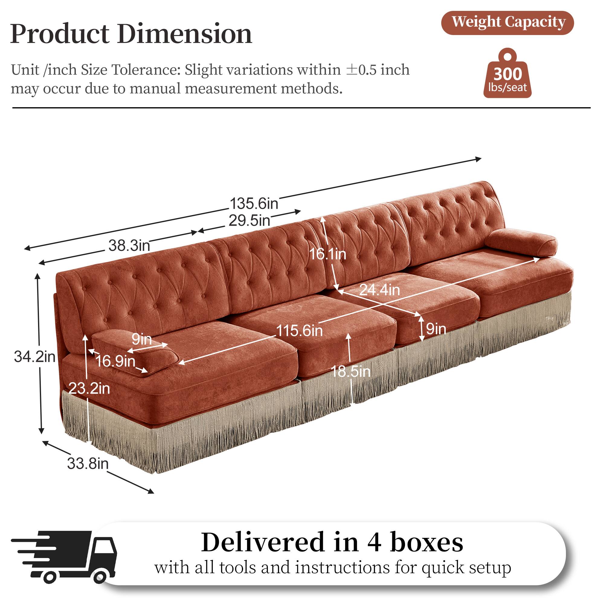 Product Dimension  
Unit /inch Size Tolerance: Slight variations within ±0.5 inch may occur due to manual measurement methods.  

Weight Capacity: 300 lbs/seat  

Dimensions:  
- 135.6in  
- 38.3in  
- 29.5in  
- 16.1in  
- 24.4in  
- 9in  
- 34.2in  
- 16.9in  
- 23.2in  
- 115.6in  
- 18.5in  
- 9in  
- 33.8in  

Delivered in 4 boxes with all tools and instructions for quick setup