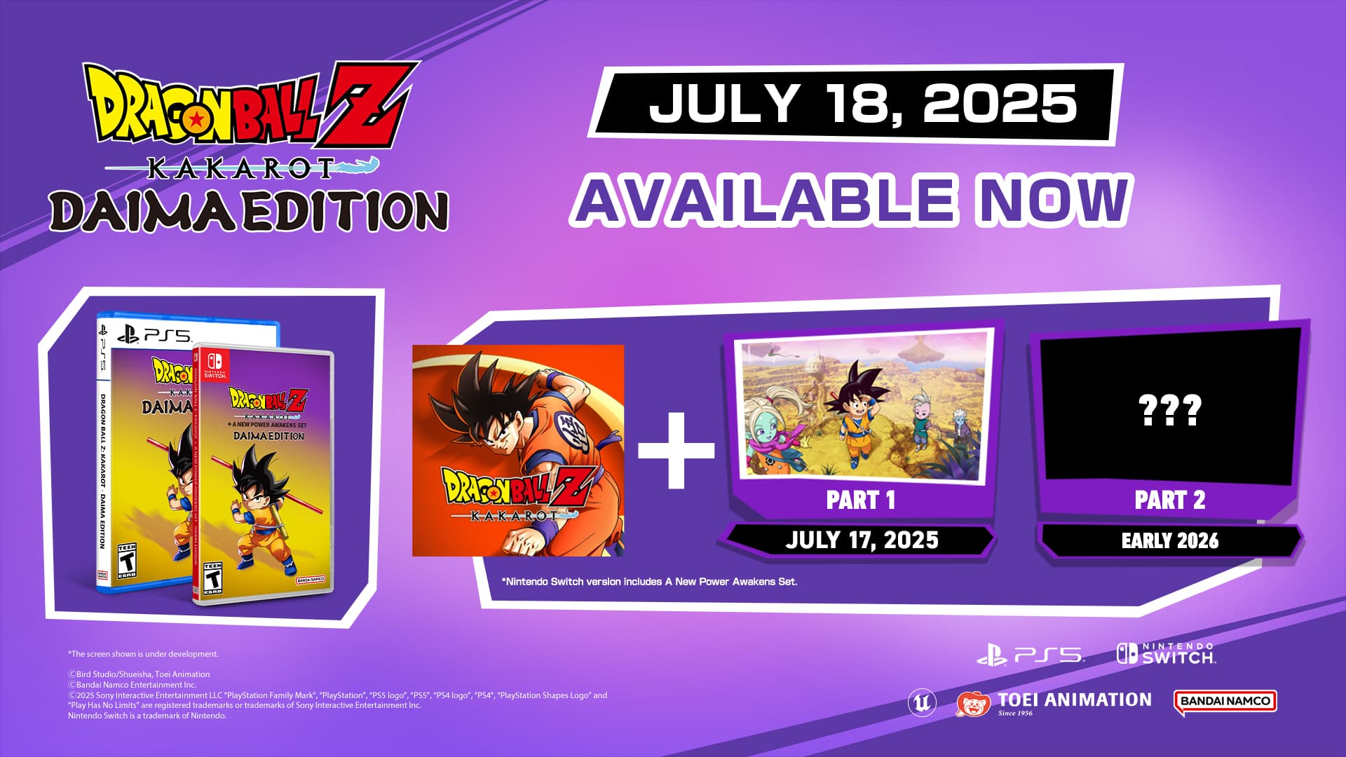 DRAGON BALL Z KAKAROT DAIMA EDITION AVAILABLE NOW
DRAGON BALL Z + PART 1 JULY 17, 2025
"Nintendo Switch version includes A New Power Awakens Set."
PART 2 EARLY 2026
"The screenshot is under development.
Bied Studio/Shueisha Toei Animation Bandai Namco Entertainment 2025 Sony Interactive Entertainment LLC "PlayStation Family Mark" "PlayStation" *PS5 logo" "PS5" PlayStation Shapes Logo" and "Play Has No imils" are registered trademarks - trademarks of Sony Interactive Entertainment Inc. Nintendo Switch is a trademark of Nintendo.