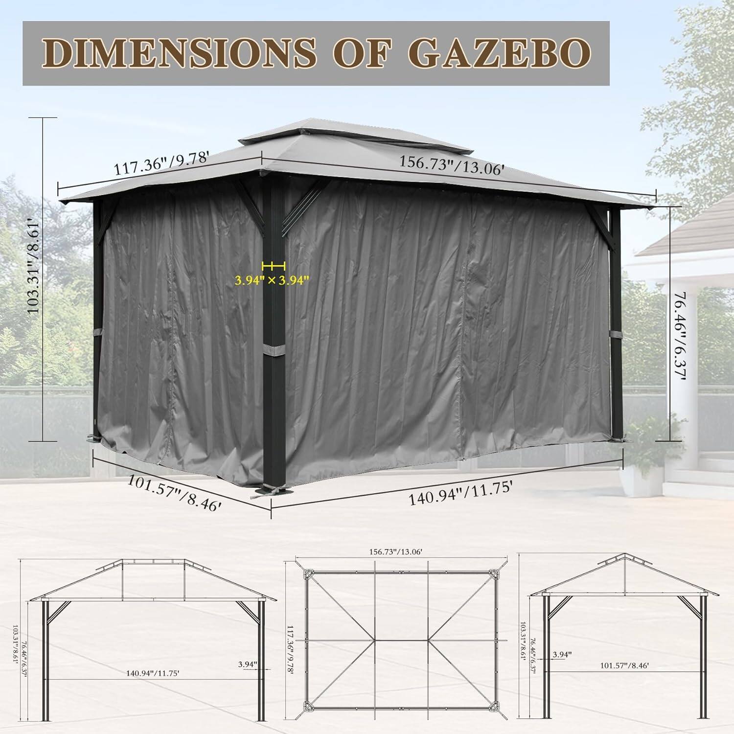 DIMENSIONS OF GAZEBO

- 103.31"/8.61'
- 117.36"/9.78'
- 3.94" x 3.94" x 156.73"/13.06'
- 76.46"/6.37'
- 101.57"/8.46'
- 140.94"/11.75'
- 156.73"/13.06"
- 103.31"/8.61"
- 140.94"/11.75"
- 3.94"
- 117.36"/9.78"
- 101.57"/8.46'