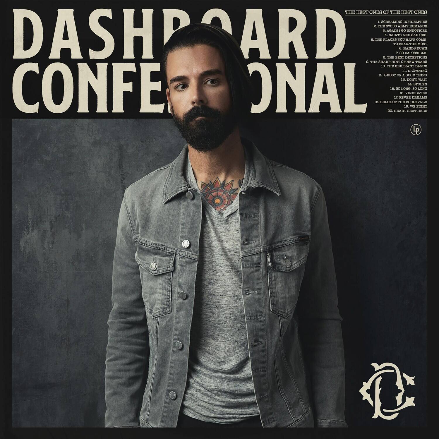 DASHBOARD CONFESSIONAL

THE BEST ONES OF THE BEST ONES

1. I CAN'T BE YOUR BOYFRIEND
2. THE SWIM ARMY ROMANCE
3. AGAIN I'M UNNOTICED
4. THE PLACE YOU HAVE COME
5. THE BEST SONGS
6. TO PLEAD MY MOST
7. THE BEST DANCE
8. THE BEST DESCRIPTIONS
9. THE BEST DANCE
10. THE BEST DANCE
11. DRAWING
12. DON'T WAIT
13. GHOST
14. STOLEN
15. VINDICATED
16. SO
17. FEELING DREAMS
18. BELIEVE IT OR NOT
19. WE'LL COME
20. HEART BREAK

LP

THE BEST ONES OF THE BEST ONES

1. I CAN'T BE YOUR BOYFRIEND
2. THE SWIM ARMY ROMANCE
3. AGAIN I'M UNNOTICED
4. THE PLACE YOU HAVE COME
5. THE BEST SONGS
6. TO PLEAD MY MOST
7. THE BEST DANCE
