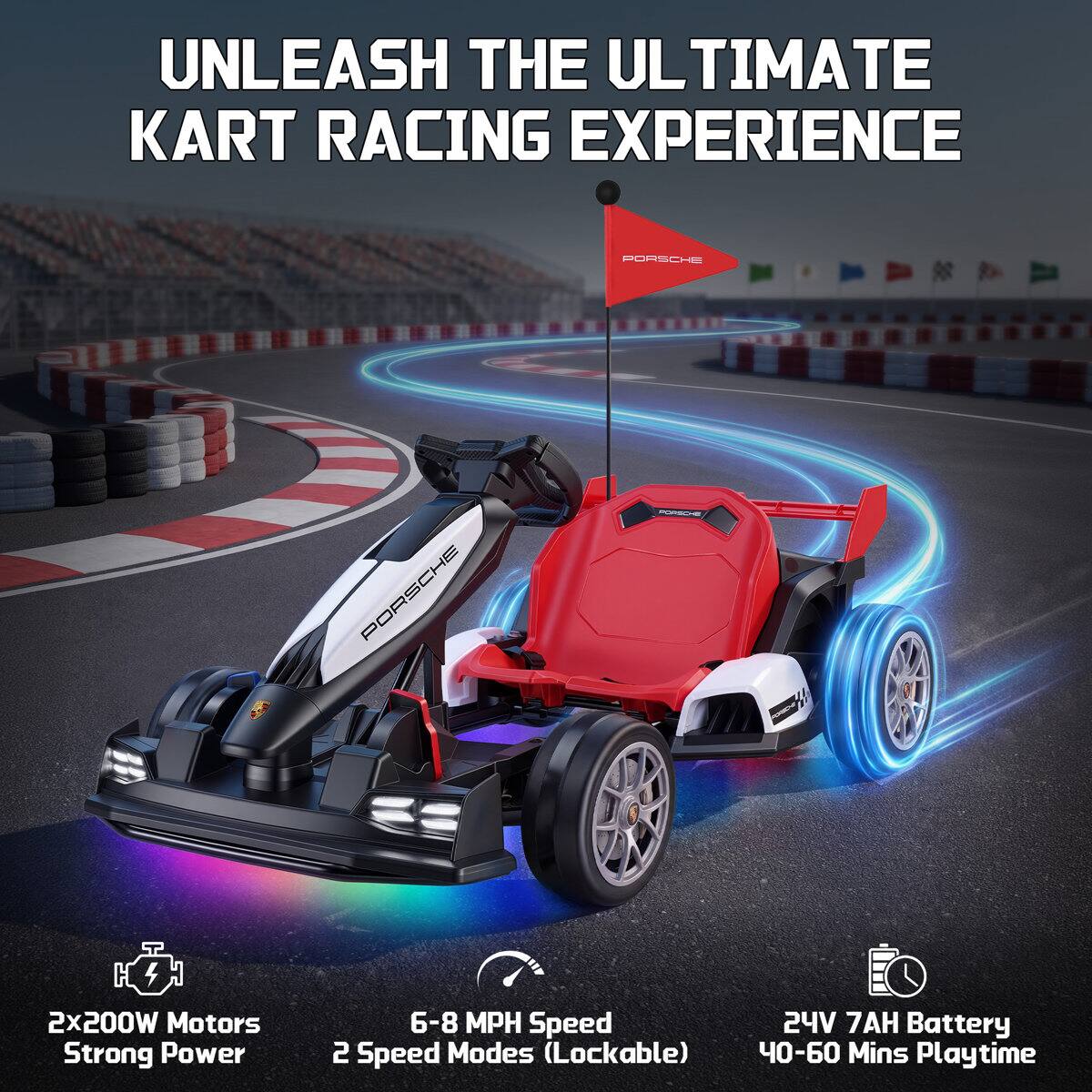 UNLEASH THE ULTIMATE KART RACING EXPERIENCE

PORSCHE

2x200W Motors
Strong Power

6-8 MPH Speed
2 Speed Modes (Lockable)

24V 7AH Battery
40-60 Mins Playtime