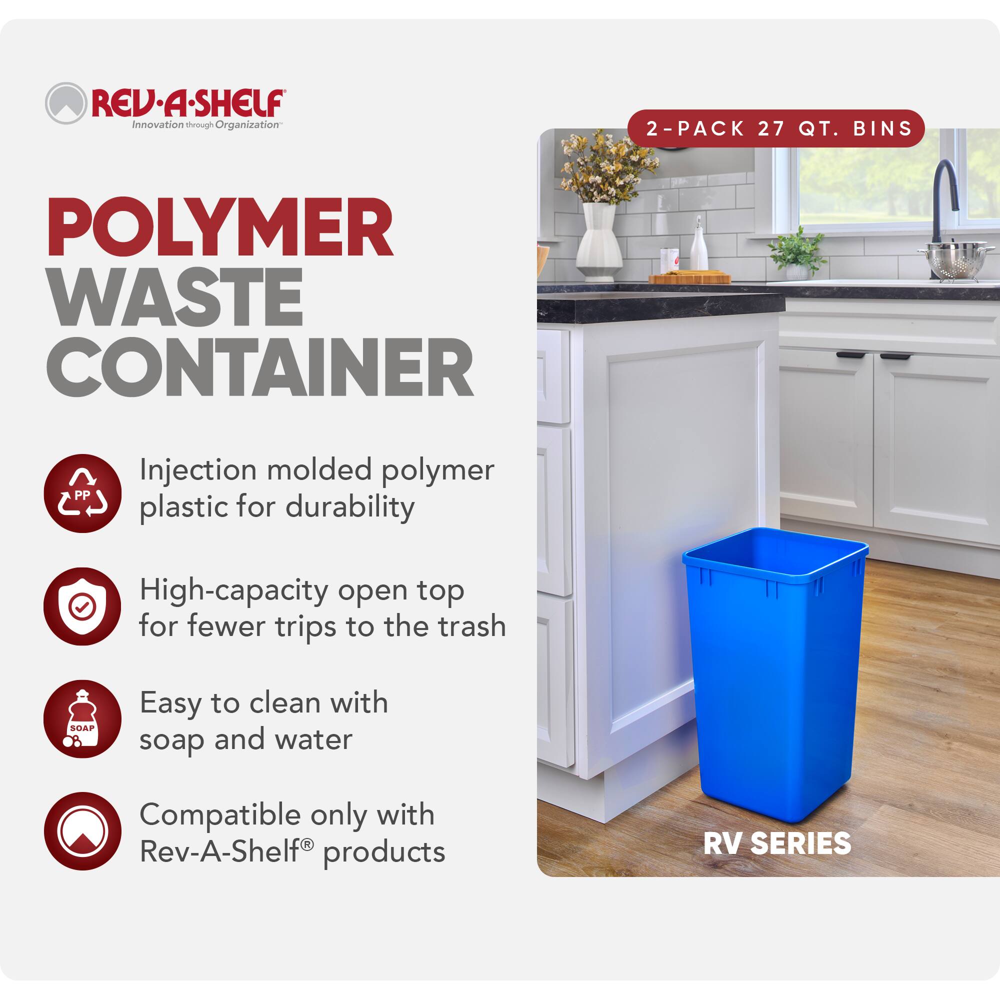 **REV-A-SHELF**  
Innovation through Organization

**POLYMER WASTE CONTAINER**

- Injection molded polymer plastic for durability
- High-capacity open top for fewer trips to the trash
- Easy to clean with soap and water
- Compatible only with Rev-A-Shelf® products

**2-PACK 27 QT. BINS**

**RV SERIES**