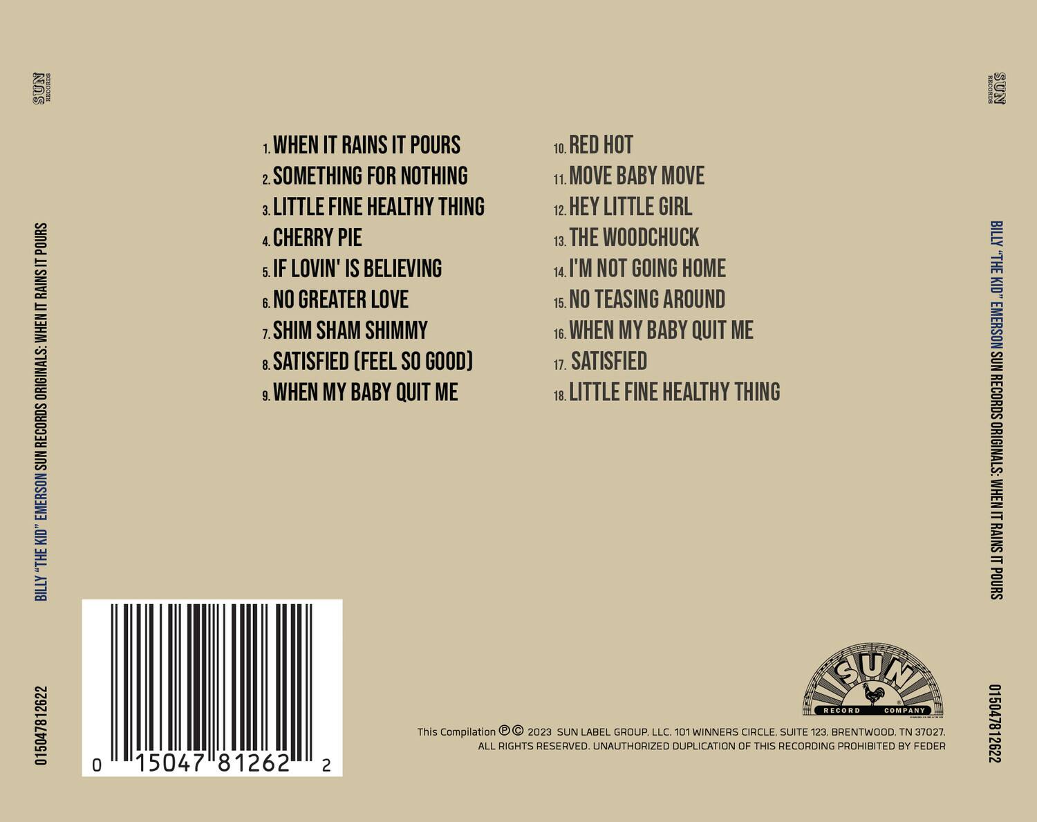 **BILLY "THE KID" EMERSON SUN RECORDS ORIGINALS: WHEN IT RAINS IT POURS**

1. WHEN IT RAINS IT POURS  
2. SOMETHING FOR NOTHING  
3. LITTLE FINE HEALTHY THING  
4. CHERRY PIE  
5. IF LOVIN' IS BELIEVING  
6. NO GREATER LOVE  
7. SHIM SHAM SHIMMY  
8. SATISFIED (FEEL SO GOOD)  
9. WHEN MY BABY QUIT ME  
10. RED HOT  
11. MOVE BABY MOVE  
12. HEY LITTLE GIRL  
13. THE WOODCHUCK  
14. I'M NOT GOING HOME  
15. NO TEASING AROUND  
16. WHEN MY BABY QUIT ME  
17. SATISFIED  
18. LITTLE FINE HEALTHY THING  

**This Compilation © 2023 SUN LABEL GROUP, LLC. 101 WINNERS CIRCLE SUITE 123, BRENTWOOD, TN 37027. ALL RIGHTS RESERVED. UNAUTHORIZED DUPLICATION OF THIS RECORDING PROHIBITED BY FEDERAL LAW.**

**SUN RECORD COMPANY**  
**015047812622**  
**015047812622**  
**015047812622**