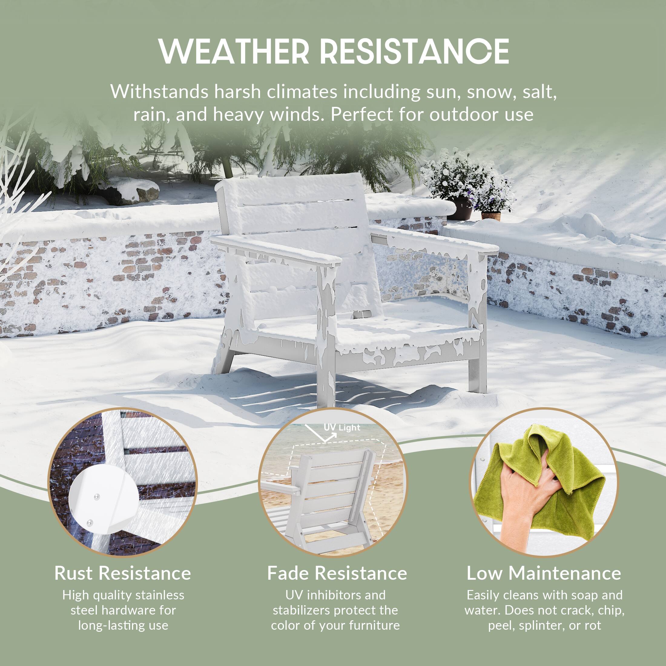 WEATHER RESISTANCE  
Withstands harsh climates including sun, snow, salt, rain, and heavy winds. Perfect for outdoor use

UV Light

Rust Resistance  
High quality stainless steel hardware for long-lasting use

Fade Resistance  
UV inhibitors and stabilizers protect the color of your furniture

Low Maintenance  
Easily cleans with soap and water. Does not crack, chip, peel, splinter, or rot