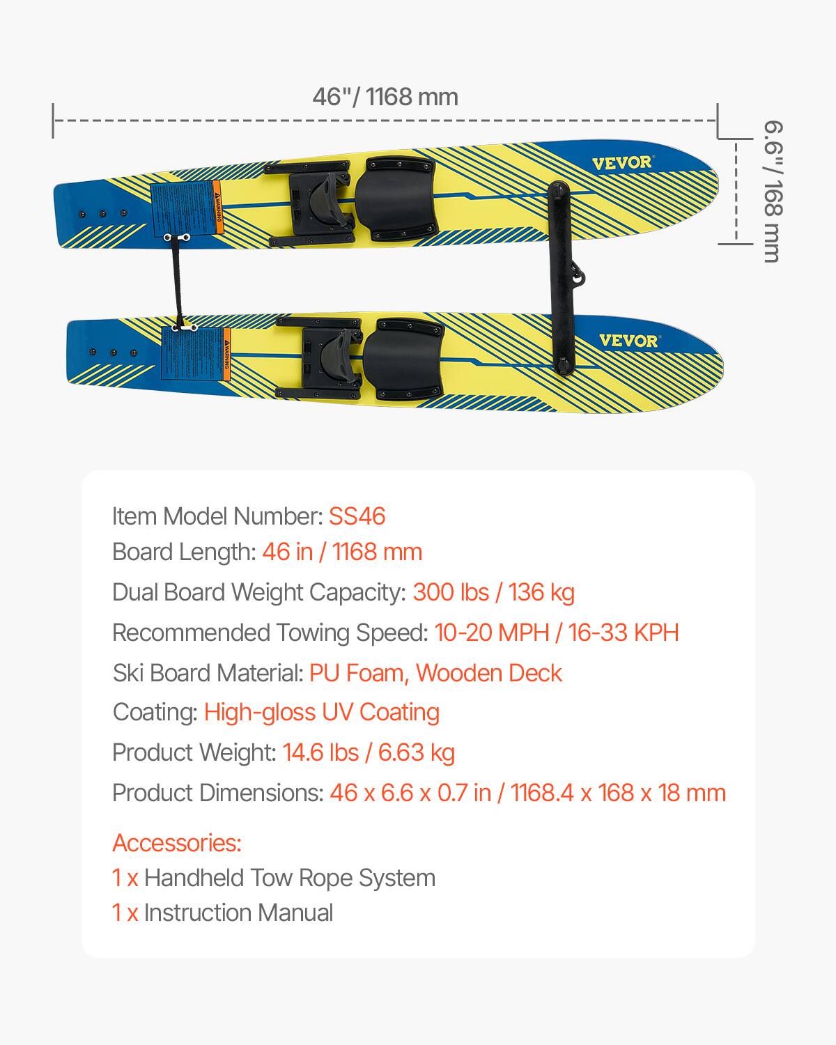 46" / 1168 mm  
6.6" / 168 mm  

VEVOR  

Item Model Number: SS46  
Board Length: 46 in / 1168 mm  
Dual Board Weight Capacity: 300 lbs / 136 kg  
Recommended Towing Speed: 10-20 MPH / 16-33 KPH  
Ski Board Material: PU Foam, Wooden Deck  
Coating: High-gloss UV Coating  
Product Weight: 14.6 lbs / 6.63 kg  
Product Dimensions: 46 x 6.6 x 0.7 in / 1168.4 x 168 x 18 mm  

Accessories:  
1 x Handheld Tow Rope System  
1 x Instruction Manual