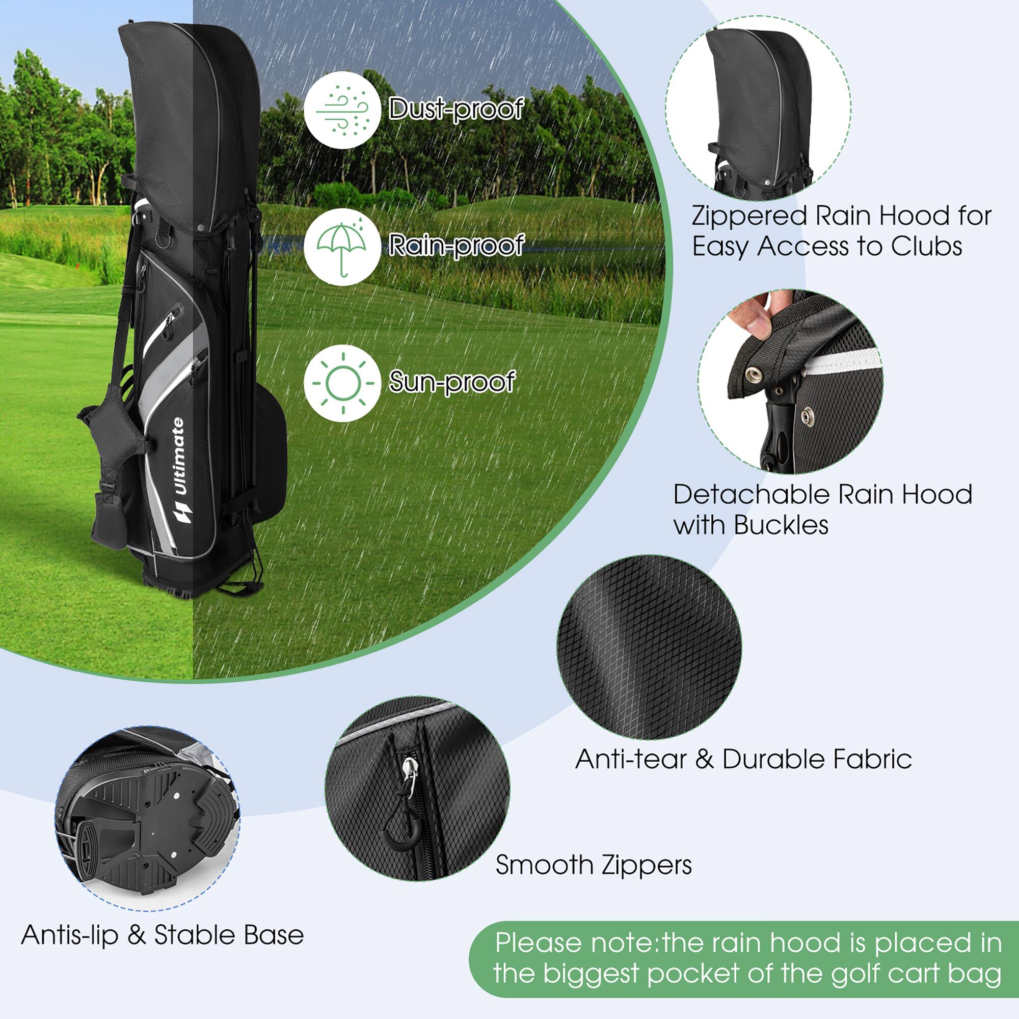 - Dust-proof
- Rain-proof
- Sun-proof
- Zippered Rain Hood for Easy Access to Clubs
- Detachable Rain Hood with Buckles
- Anti-tear & Durable Fabric
- Smooth Zippers
- Antis-lip & Stable Base
- Please note: the rain hood is placed in the biggest pocket of the golf cart bag