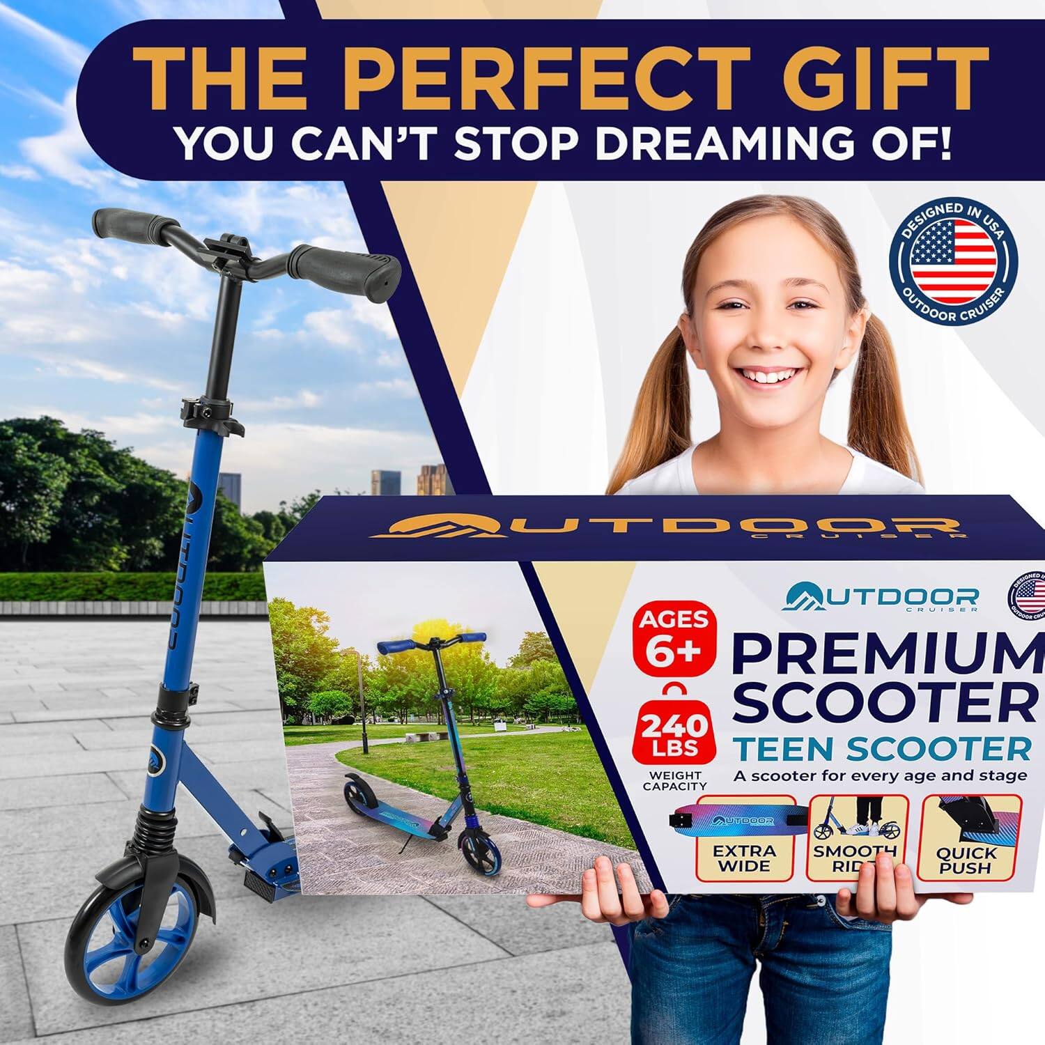 THE PERFECT GIFT  
YOU CAN'T STOP DREAMING OF!  

DESIGNED IN USA  
OUTDOOR CRUISER  

AGES 6+  
PREMIUM SCOOTER  
240 LBS  
TEEN SCOOTER  
WEIGHT CAPACITY  

A scooter for every age and stage  

EXTRA WIDE  
SMOOTH RIDE  
QUICK PUSH  

OUTDOOR CRUISER