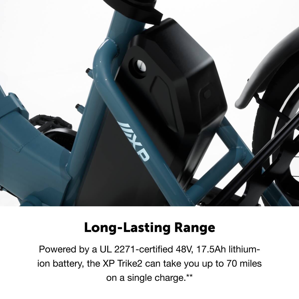 Long-Lasting Range

Powered by a UL 2271-certified 48V, 17.5Ah lithium-ion battery, the XP Trike2 can take you up to 70 miles on a single charge.**