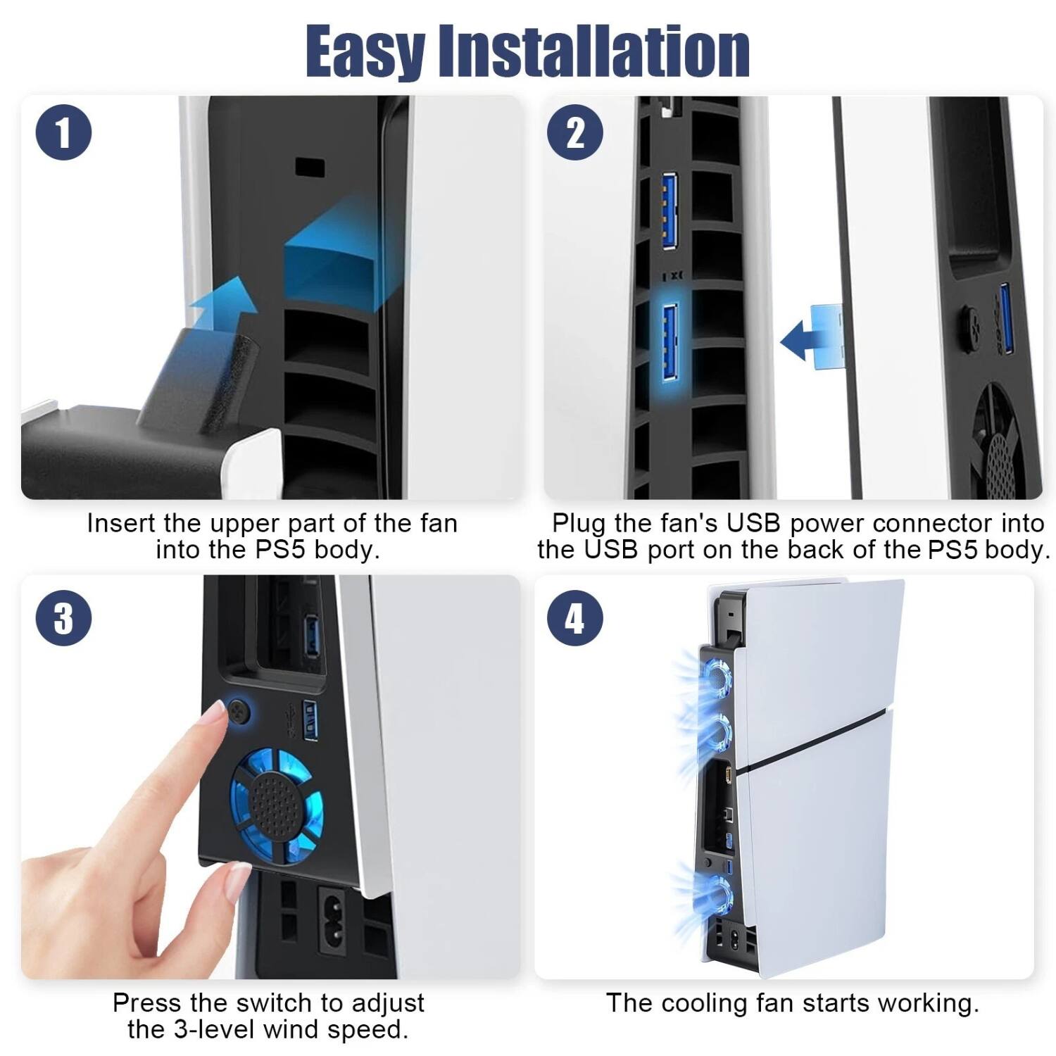 1. Easy Installation

2. Insert the upper part of the fan into the PS5 body.

3. Plug the fan's USB power connector into the USB port on the back of the PS5 body.

4. Press the switch to adjust the 3-level wind speed.

5. The cooling fan starts working.
