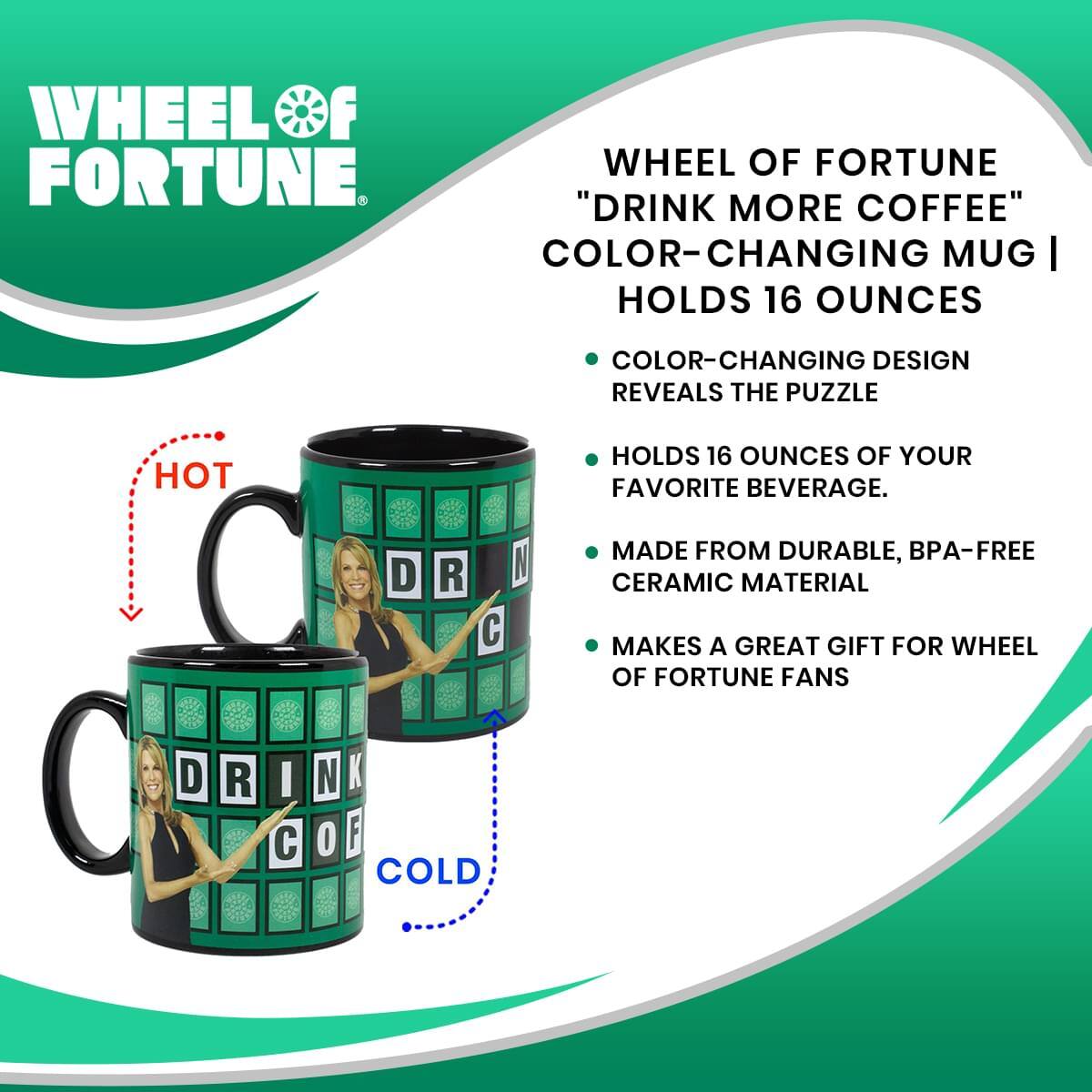 WHEEL OF FORTUNE

"DRINK MORE COFFEE" COLOR-CHANGING MUG | HOLDS 16 OUNCES

- COLOR-CHANGING DESIGN REVEALS THE PUZZLE
- HOLDS 16 OUNCES OF YOUR FAVORITE BEVERAGE.
- MADE FROM DURABLE, BPA-FREE CERAMIC MATERIAL
- MAKES A GREAT GIFT FOR WHEEL OF FORTUNE FANS