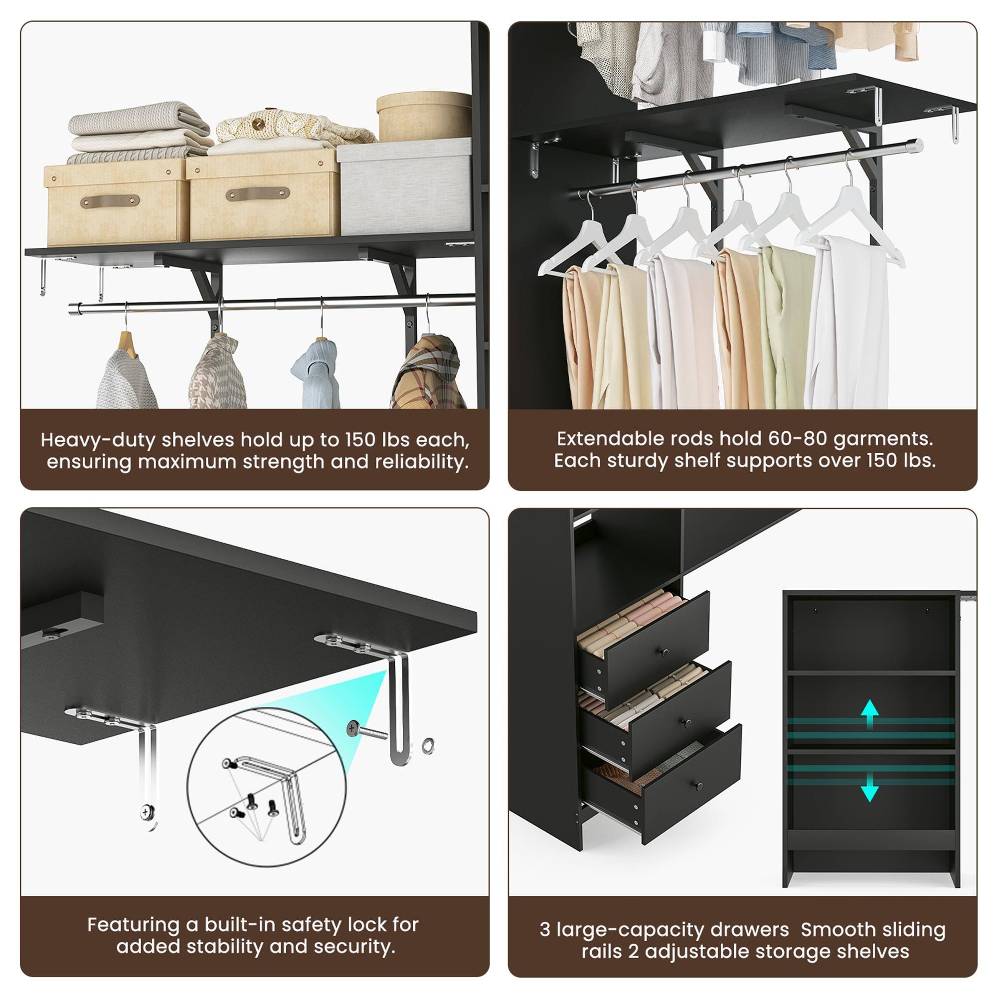 Heavy-duty shelves hold up to 150 lbs each, ensuring maximum strength and reliability.  
Extendable rods hold 60-80 garments. Each sturdy shelf supports over 150 lbs.  
Featuring a built-in safety lock for added stability and security.  
3 large-capacity drawers with smooth sliding rails and 2 adjustable storage shelves.