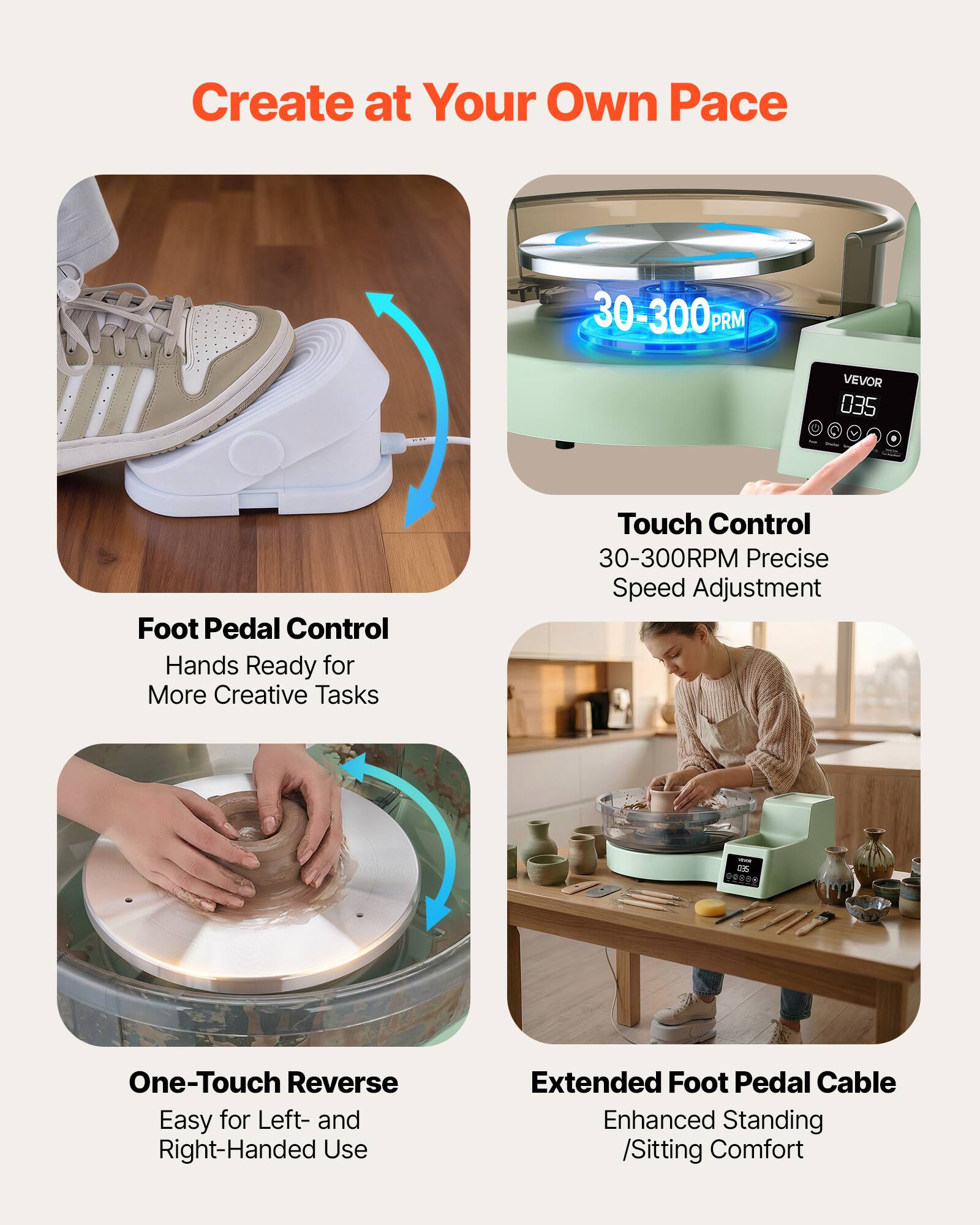 Create at Your Own Pace

30-300 PRM

VEVOR 035

Foot Pedal Control
Hands Ready for More Creative Tasks

Touch Control
30-300RPM Precise Speed Adjustment

One-Touch Reverse
Easy for Left- and Right-Handed Use

Extended Foot Pedal Cable
Enhanced Standing /Sitting Comfort