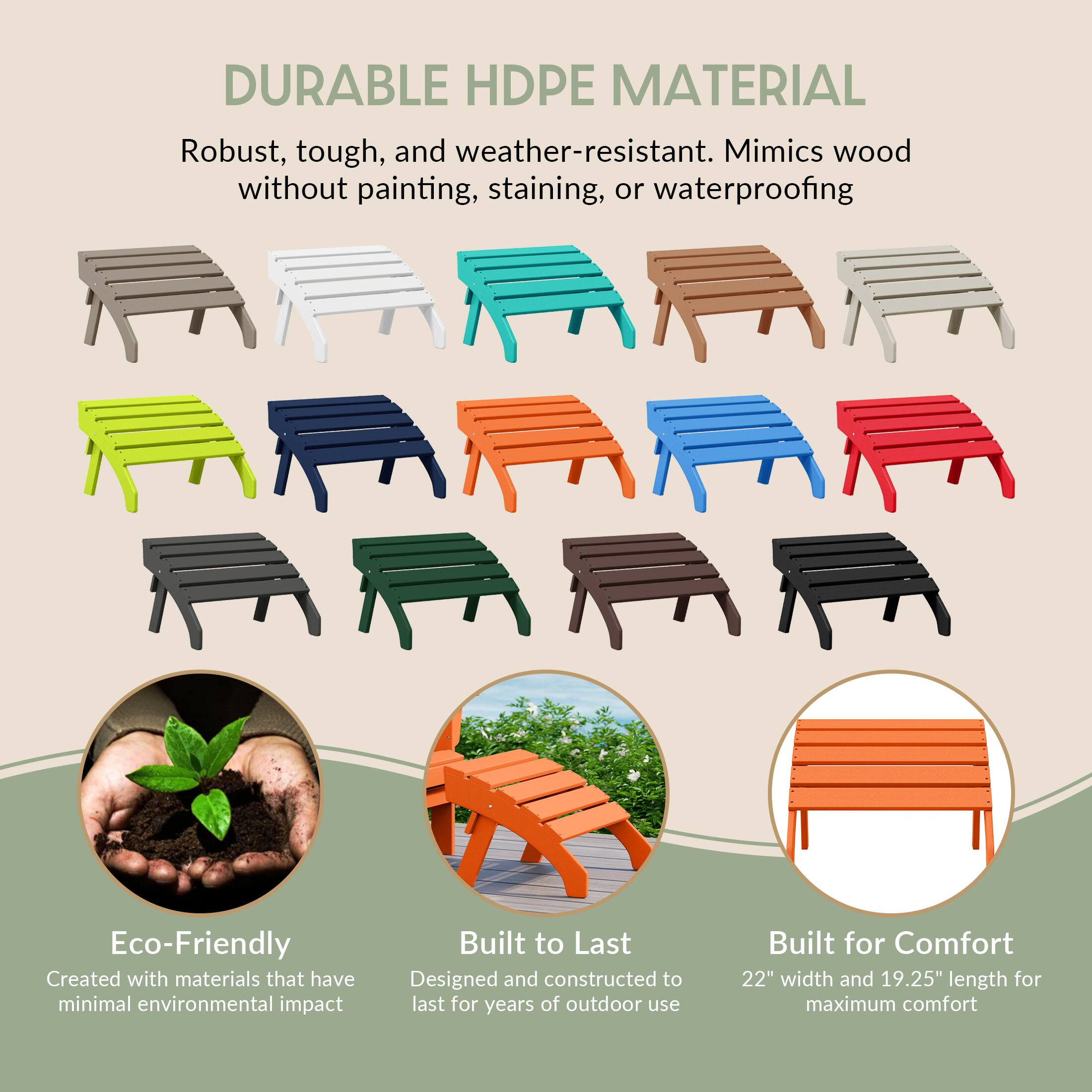 DURABLE HDPE MATERIAL  
Robust, tough, and weather-resistant. Mimics wood without painting, staining, or waterproofing

Eco-Friendly  
Created with materials that have minimal environmental impact

Built to Last  
Designed and constructed to last for years of outdoor use

Built for Comfort  
22" width and 19.25" length for maximum comfort