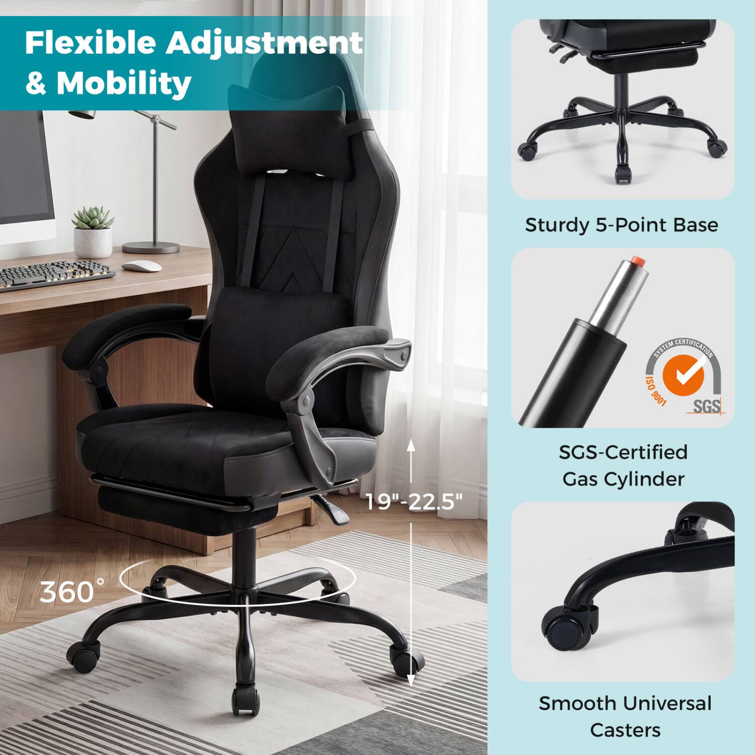 Flexible Adjustment & Mobility

Sturdy 5-Point Base

SYSTEM CERTIFICATION ISO 9001 SGS

19"-22.5"

SGS-Certified Gas Cylinder

360°

Smooth Universal Casters