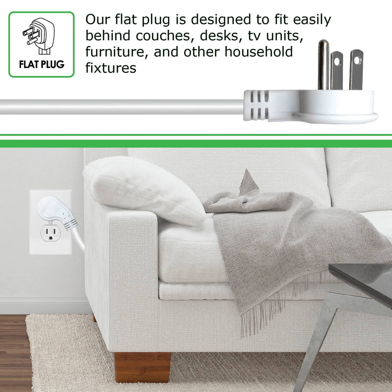 Our flat plug is designed to fit easily behind couches, desks, TV units, furniture, and other household fixtures.