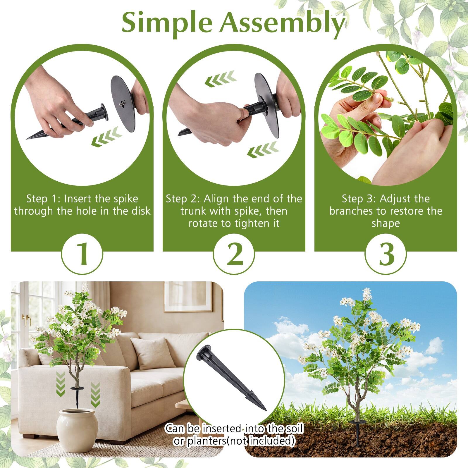 Simple Assembly

Step 1: Insert the spike through the hole in the disk

Step 2: Align the end of the trunk with spike, then rotate to tighten it

Step 3: Adjust the branches to restore the shape

Can be inserted into the soil or planters (not included)